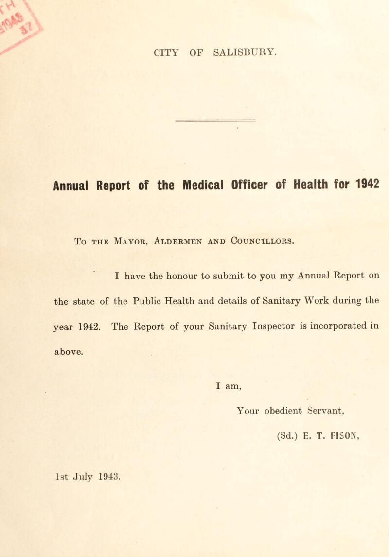 CITY OF SALISBURY. Annual Report of the Medical Officer of Health for 1942 To the Mayor, Aldermen and Councillors. I have the honour to submit to you my Annual Report on the state of the Public Health and details of Sanitary Work during the year 1942. The Report of your Sanitary Inspector is incorporated in above. I am, Your obedient Servant. (Sd.) E. T. FISON, 1st July 1943.