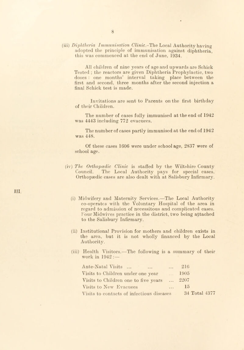 (iii) Diphtheria Immunisation Clinic.-The Local Authority having adopted the principle of immunisation against diphtheria, this was commenced at the end of June, 1934. All children of nine years of age and upwards are Schick Tested ; the reactors are given Diphtheria Prophylactic, two doses : one months’ interval taking place between the first and second, three months after the second injection a final Schick test is made. Invitations are sent to Parents on the first birthday of their Children. The number of cases fully immunised at the end of 1942 was 4443 including 772 evacuees. The number of cases partly immunised at the end of 1942 was 448. Of these cases 1606 were under school age, 2837 were of school age. (iv) The Orthopcedic Clinic is staffed by the Wiltshire County Council. The Local Authority pays for special cases. Orthopaedic cases are also dealt with at Salisbury Infirmary. III. (i) Midwifery and Maternity Services.—The Local Authority co-operates with the Voluntary Hospital of the area in regard to admission of necessitous and complicated cases. Pour Midwives practice in the district, two being attached to the Salisbury Infirmary. (ii) Institutional Provision for mothers and children exists in the area, but it is not wholly financed by the Local Authority. (iii) Health Visitors.—The following is a summary of their work in 1942 : — Ante-Natal Visits ... 216 Visits to Children under one year 1905 Visits to Children one to five years 2207 Visits to New Evacuees 15 Visits to contacts of infectious diseases 34 Total 4377