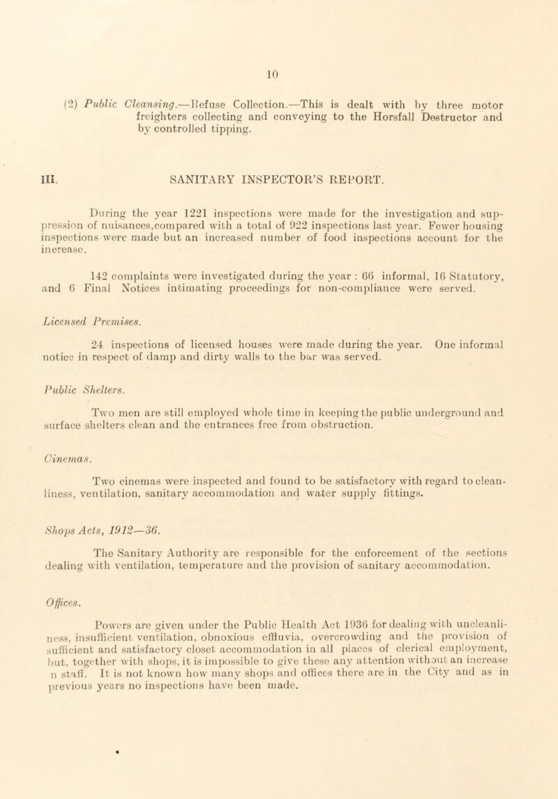 (2) Public Cleansing.—Refuse Collection.—This is dealt with by three motor freighters collecting and conveying to the Horsfall Destructor and by controlled tipping. Ill SANITARY INSPECTOR’S REPORT. During the year 1221 inspections were made for the investigation and sup¬ pression of nuisances,compared with a total of 922 inspections last year. Fewer housing inspections were made but an increased number of food inspections account for the increase. 142 complaints were investigated during the year : 66 informal, 16 Statutory, and 6 Final Notices intimating proceedings for non-compliance were served. Licensed Premises. 24 inspections of licensed houses were made during the year. One informal notice in respect of damp and dirty walls to the bar was served. Public Shelters. Two men are still employed whole time in keeping the public underground and surface shelters clean and the entrances free from obstruction. Cinemas. Two cinemas were inspected and found to be satisfactory with regard to clean¬ liness, ventilation, sanitary accommodation and water supply fittings. Shops Acts, 1912—36. The Sanitary Authority are responsible for the enforcement of the sections dealing with ventilation, temperature and the provision of sanitary accommodation. Offices. Powers are given under the Public Health Act 1936 for dealing with uncleanli¬ ness, insufficient ventilation, obnoxious effluvia, overcrowding and the provision of sufficient and satisfactory closet accommodation in all places of clerical employment, but, together with shops, it is impossible to give these any attention without an increase n staff. It is not known how many shops and offices there are in the City and as in previous years no inspections have been made.