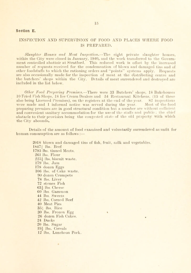 INSPECTION AND SUPERVISION OF FOOD AND PLACES WHERE FOOD IS PREPARED. Slaughter Houses and Meat Inspection.—The eight private slaughter houses, within the City were closed in January, 1940, and the work transferred to t lie Govern¬ ment controlled abattoir at Stratford. This reduced work is offset by the increased number of requests received for the condemnation of blown and damaged tins and of other foodstuffs to which the rationing orders and “points” systems apply. Requests are also occasionally made for the inspection of meat at the distributing centre and the butchers’ shops within the City. Details of meat surrendered and destroyed are included in the list below. Other Food Preparing Premises.—There were 33 Butchers’ shops, IS Bakehouses 10 Fried Eish Shops, 18 Ice Cream Dealers and 54 Restaurant Kitchens, (15 of these also being Licensed I’remises), on the registers at the end of the year. 82 inspections were made and 1 informal notice was served during the year. Most of the food preparing premises are in good structural condition but a number are without sufficient and convenient sanitary accommodation for the use of the staffs and public; the chief obstacle to their provision being the congested state of the old property with which the City abounds. Details of the amount of food examined and voluntarily surrendered as unfit for human consumption are as follows ;— 201S blown and damaged tins of fish, fruit, milk and vegetables. 1847£ lbs. Beef 1793 lbs. tinned Meats. 261 lbs. Flour 225| lbs. biscuit waste. 179 lbs. Jam 178 dozen Eggs 106 lbs. of Cake waste. 90 dozen Crumpets 78 lbs. Liver 72 stones Fish 631 lbs. Cheese 60 lbs. Gammon 44 lbs. Sweets 42 lbs. Corned Beef 40 Meat Pies 351 lbs. Rice 30 lbs. Frozen Egg * 26 dozen Fish Cakes. 24 Ducks 20 lbs. Sugar 19J lbs. Cereals 12 lbs. Luncheon Pork.