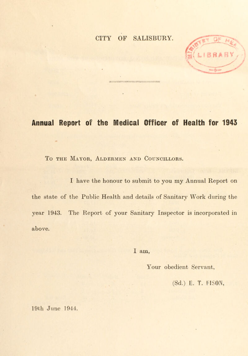 CITY OF SALISBURY. Annual Report of the Medical Officer of Health for 1943 To the Mayor, Aldermen and Councillors. I have the honour to submit to you my Annual Report on the state of the Public Health and details of Sanitary Work during the year 1943. The Report of your Sanitary Inspector is incorporated in above. I am, Your obedient Servant, (Sd.) E. T. I ISON, 19th June 1944.