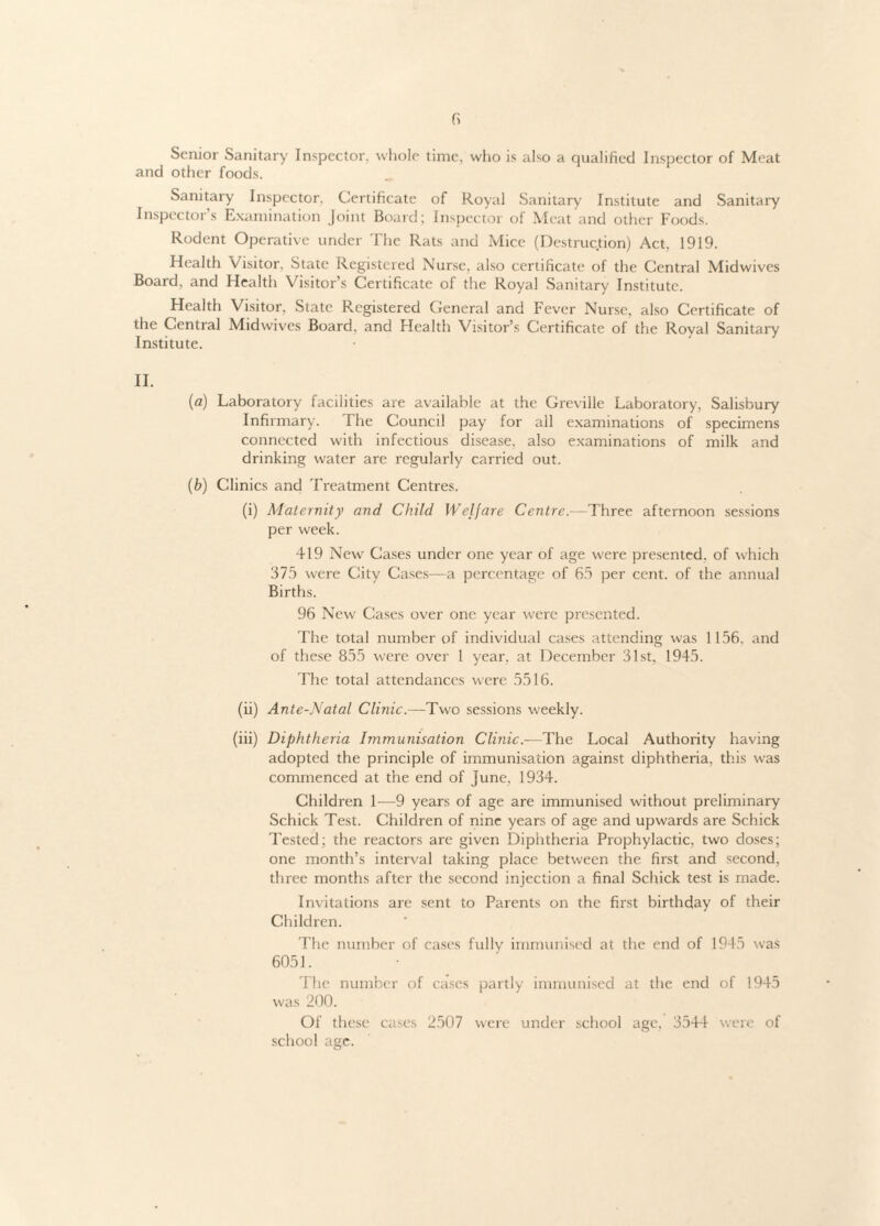 Senior Sanitary Inspector, whole time, who is also a qualified Inspector of Meat and other foods. Sanitary Inspector. Certificate of Royal Sanitary Institute and Sanitary Inspector’s Examination Joint Board; Inspector of Meat and other Foods. Rodent Operative under The Rats and Mice (Destruction) Act. 1919. Health Visitor. State Registered Nurse, also certificate of the Central Midwives Board, and Health Visitor’s Certificate of the Royal Sanitary Institute. Health Visitor, State Registered General and Fever Nurse, also Certificate of the Central Midwives Board, and Health Visitor’s Certificate of the Royal Sanitary Institute. II. (a) Laboratory facilities are available at the Greville Laboratory, Salisbury Infirmary. The Council pay for all examinations of specimens connected with infectious disease, also examinations of milk and drinking water are regularly carried out. (b) Clinics and Treatment Centres. (i) Maternity and Child Welfare Centre.—Three afternoon sessions per week. 419 New Cases under one year of age were presented, of which 375 were City Cases—a percentage of 65 per cent, of the annual Births. 96 New Cases over one year were presented. The total number of individual cases attending was 1156. and of these 855 were over 1 year, at December 31st, 1945. The total attendances were 5516. (ii) Ante-Natal Clinic.—Two sessions weekly. (iii) Diphtheria Immunisation Clinic.—The Local Authority having adopted the principle of immunisation against diphtheria, this was commenced at the end of June, 1934. Children 1—9 years of age are immunised without preliminary Schick Test. Children of nine years of age and upwards are Schick Tested; the reactors are given Diphtheria Prophylactic, two doses; one month’s interval taking place between the first and second, three months after the second injection a final Schick test is made. Invitations are sent to Parents on the first birthday of their Children. The number of cases fully immunised at the end of 1945 was 6051. The number of cases partly immunised at the end of 1945 was 200. Of these cases 2507 were under school age, 3544 were of school age.
