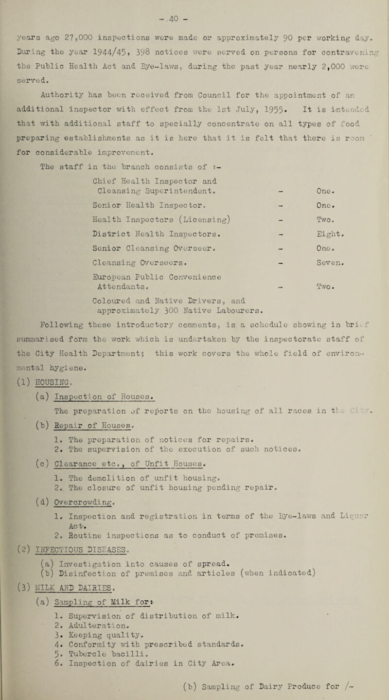 -.40 - years ago 27?000 inspections wore made or approximately 90 per working day. During the year 1944/459 398 notices were served on persons for contravening the Public Health Act and Bye-lav/s, during the past year nearly 2,000 v/ore served. Authority has been received from Council for the appointment of an additional inspector ?/ith effect from the Ist July, 1955* I't is i-ntorided that with additional staff to specially concentrate on all types of food preparing establishments as it is hero that it is felt that there is room for considerable improvement. The staff in the branch consists of ?- Chief Health Inspector and Cleansing Superintendent, - One. Senior Health Inspector. - One. Health Inspectors (Licensing) - Two. District Health Inspectors. - Eight. Senior Cleansing Overseer. - One. Cleansing Overseers. - Seven, European Public Convenience Attendants. 'Pwo. Coloured and Native Drivers, and approximately 300 Native Labourers. Following those introductory comments, is a schedule showing in bri^...f summarised form the work which is undertaken by the inspectorate staff of the City Health Departm.ent^ this work covers the whole field of environ¬ mental hygiene. (1) HOUSING. (a) Inspection of Houses. The preparation of reports on the housing of all races in tho Git.'-'. (b) Repair of Houses. 1. The preparation of notices for repairs. 2. The supervision of the execution of such notices. (c) Clearance etc., of Unfit Houses. 1. The demolition of unfit housing. 2., The closure of unfit housing pending repair. (d) Overcrowding. 1. Inspection and registration in terms of the Bye-laws and Liquor Act-. 2, Routine inspections as to conduct of premises. (2) INFECTIOUS DISEASES. (a) Investigation into causes of spread. (b) Disinfection of premises and articles (when indicated) (3) IJILK AND DAIRIES. (a) Sampling of Milk for;. 1. Supervision of distribution of milk. 2. Adulteration. 3. Keeping quality. 4. Conformity with prescribed standards. 5. Tubercle bacilli. 6. Inspection of dairies in City Area. (b) Sampling of Dairy Produce for /-