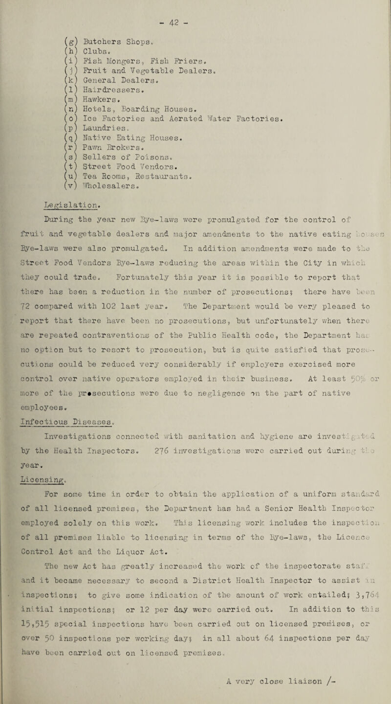 - 42 - (g) Butchers Shops. (h) Cluhsc (i) Pish Mongers, Fish Friers. (i) Fruit and Vegetable Dealers. (k) General Dealers. (l) Hairdressers. (m) Hawkers. (n) Hotels, Boarding Houses, (o) Ice Factories and Aerated 'later Factories. (p) Laundries. (p) Native Eating Houses. (r) Pawn Brokers. (s) Sellers of Poisons. (t) Street Pood Vendors. (u) Tea Rooms, Resta'orants. (v) 'Vholesalers. Legislation. During the year new Bye-laws were promulgated for the control of fruit and vegetable dealers and major amendments to the native eating Loi'ses Bye-laws were also promulgated. In additioii amendments were made to the Street Pood Vendors Bye-laws reducing the areas within the City in which they could trade. Fortunately this year it is possible to report that there has been a reduction in the number of prosecutions? there have been 72 compared with 102 last year. The Department would be very pleased to report that there have been no prosecutions, but unfortunately when there are repeated contraventions of the Public Health code, the Department hai no option but to resort to prosecution, but is quite satisfied that prose-- cutions could be reduced very considerably if employers exercised more control over native operators employed in their business. At least or more of the prosecutions were due to negligence on the part of native employees. Infectious Diseases. Investigations connected with sanitation and hygiene are invest:! gi-ted by the Health Inspectors. 276 investigations were carried out during t}.-j year. Licensing. For some time in order to obtain the application of a uniform standard of all licensed premises, the Department has had a Senior Health Inspector employed solely on this work. Th.i.s licensing work includes the inspection of all premises liable to licensing in terms of the Bye-laws, the Licence Control Act and the Liquor Act. The new Act has greatly increased the work of the inspectorate stai.i and it became necessary to second a District Health Inspector to assist in inspections? to give some indication of the amount of work entailed? 3s7^-1 initial inspections? or 12 per day were carried out. In addition to this 159515 special inspections have been carried out on licensed premises, or over 50 inspections per working day? in all about 64 inspections per day have been carried out on licensed premises. A very close liaison /-