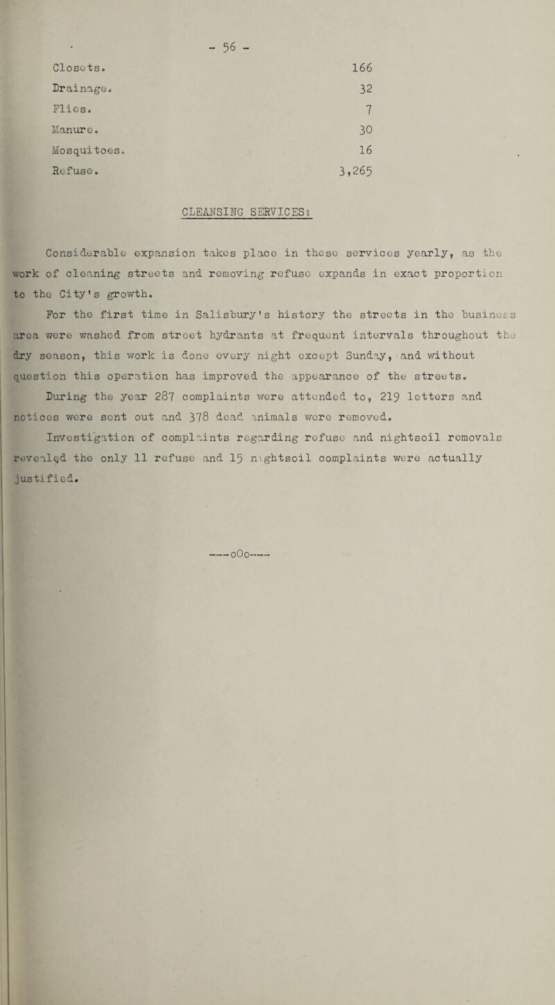 - 56 - Closets. 166 Drainage. 32 Flics. 7 Ivlanur e. 30 Mosquitoes. 16 Refuse. 3,265 CLEMSING SERVICESs Co ns icier able expansion takes place in these services yearly, as the work of cleaning streets and removing refuse expands in exact proportion to the City's growth. For the first time in Salisbury's history the streets in the business area were washed from street hydrants at frequent intervals throughout the dry season, this work is done every night except Sunday, and without question this operation has improved the appearance of the streets. During the year 287 complaints were attended to, 219 letters and notices were sent out and 378 dead ?.nimals wore removed. Investigation of complaints regarding refuse and nightsoil removals rovealqd the only 11 refuse and I5 nightsoil complaints were actually justified. ——oOo