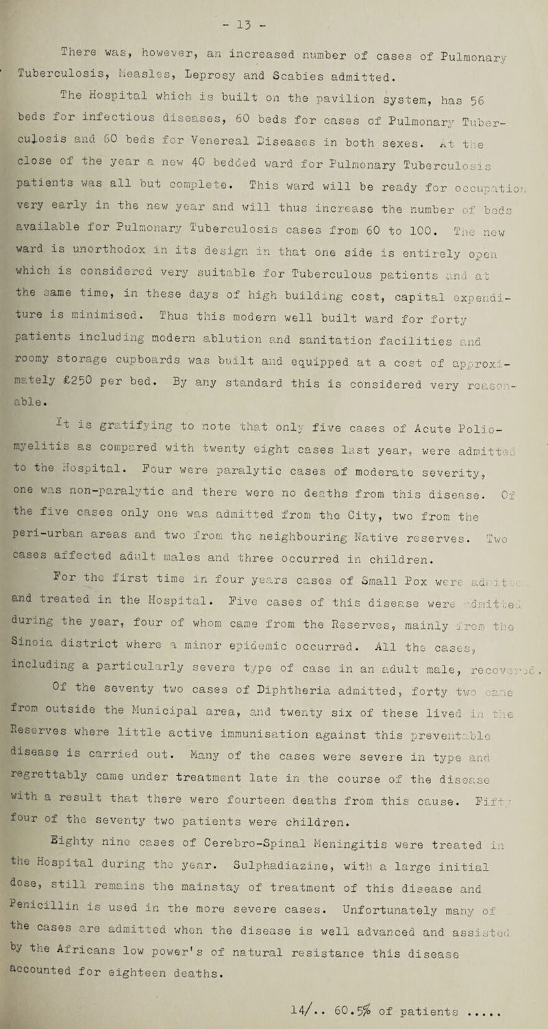 - 13 There was, however, an increased number of cases of Pulmonary Tuberculosis, Measles, Leprosy and Scabies admitted. The Hospital which is built on the pavilion system, has 56 beds lor infectious diseases, 60 beds for cases of Pulmonary Tuber¬ culosis and 60 beds for Venereal Diseases in both sexes. At t:;e close of the year a now 40 bedded ward for Pulmonary Tuberculosis patients was all but complete. This ward will be ready for occiroatio.' very early in the new year and will thus increase the number of beds available for Pulmonary Tuberculosis cases from 60 to 100. The new ward is unortnodox in its design in that one side is entirely open which is considered very suitable for Tuberculous patients and at the oame time, in these do,ys of high building cost, capital expendi¬ ture is minimised. thus this modern well built ward for forty patients including modern ablution and sanitation facilities and roomy storage cupboards was built and equipped at a cost of approxi¬ mately £250 per bed. By any standard this is considered very reason¬ able. It is gratifying to note that only five cases of Acute Polio¬ myelitis as compared with twenty eight cases last year, were admitted to the Hospital. Pour were paralytic cases of moderate severity, one was non-paralytic and there were no deaths from this disease. Of the five cases only one was admitted from the City, two from the peri-urban areas and two from the neighbouring Native reserves. Two cases aifected adult males and three occurred in children. For the first time in four years cases of Small Pox were ad, it and treated in the Hospital. Five cases of this disease were dmit„e, during the year, four of whom came from the Reserves, mainly , roe, the Sinoia district where a minor epidemic occurred. All the cases, including a particularly severe type of case in an adult male, recover Oi tne seventy two cases of Diphtheria admitted, forty two came from outside the Municipal area, and twenty six of these lived in the Reserves where little active immunisation against this preventable disease is carried out. Many of the cases were severe in type and regrettably came under treatment late in the course of the disease with a result that there were fourteen deaths from this cause. Fift • four of the seventy two patients were children. Eighty nine cases of Cerebro-Spinal Meningitis were treated in the Hospital during the year. Sulphadiazine, with a large initial dose, still remains the mainstay of treatment of this disease and Penicillin is used in the more severe cases. Unfortunately many of he cases are admitted when the disease is well advanced and assisted hy the Africans low power's of natural resistance this disease accounted for eighteen deaths. 14/.. 60.5$ of patients