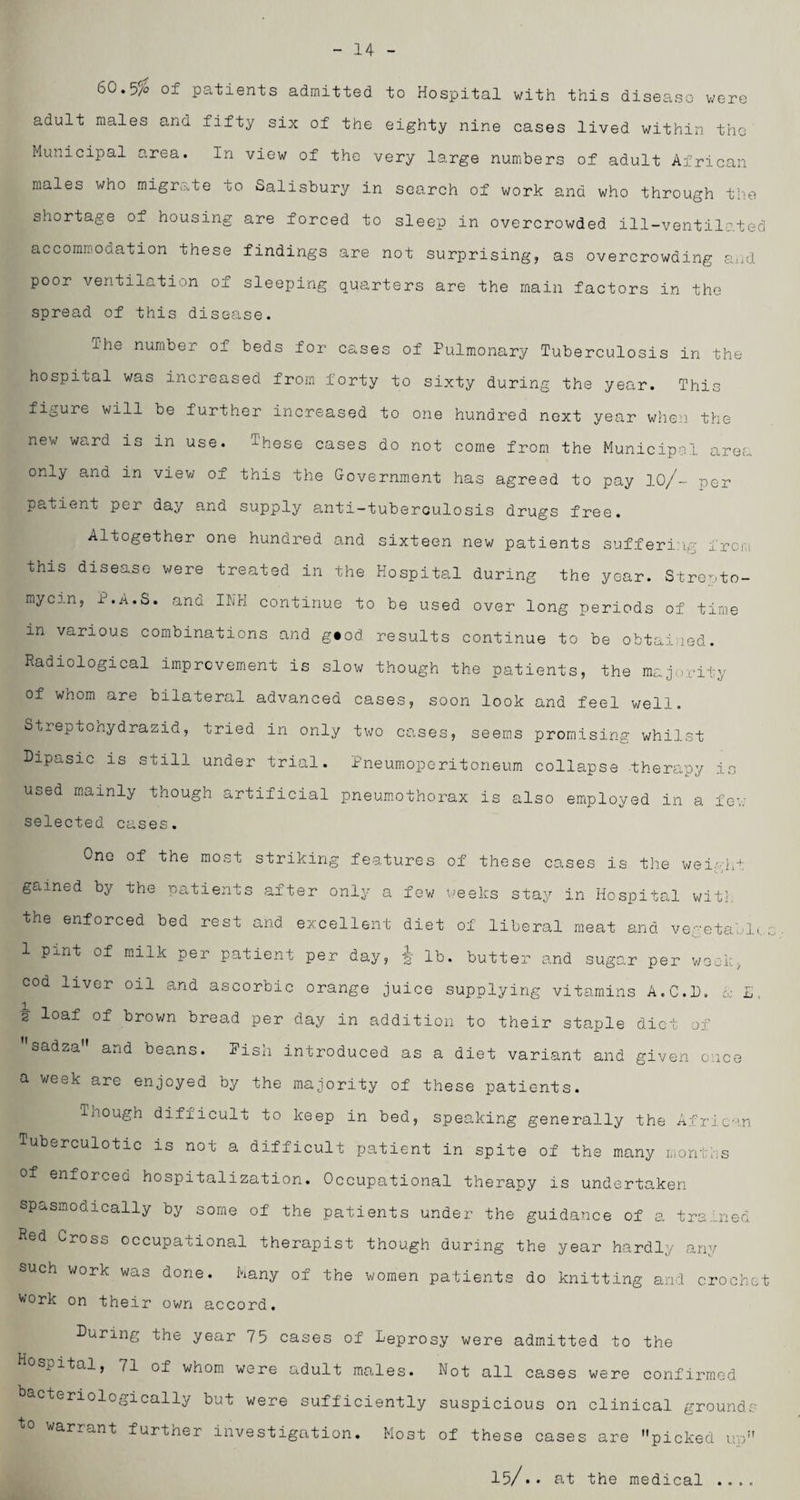 14 60-5$ of patients admitted to Hospital with this disease were adult males and fifty six of the eighty nine cases lived within the Municipal area. In view of the very large numbers of adult African males who migrate oo Salisbury in search of work and who through the shortage o± housing are forced to sleep in overcrowded ill-ventilated accommodation these findings are not surprising, as overcrowding and poor ventilation of sleeping quarters are the main factors in the spread of this disease. The number of beds for cases of Pulmonary Tuberculosis in the hospital was increased from forty to sixty during the year. This figure will be further increased to one hundred next year when the new ward is in use. These cases do not come from the Municipal area only and in view of this the Government has agreed to pay 10/~ per patient per day and supply anti-tuberculosis drugs free. Altogether one hundred and sixteen new patients suffering from this disease were treated in the Hospital during the year. Strepto¬ mycin, P.A.S. and INH continue to be used over long periods of time in various combinations and g«od results continue to be obtained. Radiological improvement is slow though the patients, the majority of whom are bilateral advanced cases, soon look and feel well. Streptohydrazid, tried in only two cases, seems promising whilst Dipasic is still under trial. Pneumoperitoneum collapse therapy is used mainly though artificial pneumothorax is also employed in a fev; selected cases. One of the most striking features of these cases is the weight gained by the patients after only a few weeks stay in Hospital with the enforced bed rest and excellent diet of liberal meat and vegetable; 1 pint of milk per patient per day, § lb. butter and sugar per week, cod liver oil and ascorbic orange juice supplying vitamins A.C.D. cc L. 2 loaf of brown bread per day in addition to their staple diet of sadza and beans. Pish introduced as a diet variant and given once a week are enjoyed by the majority of these patients. Though difficult to keep in bed, speaking generally the African Tuberculotic is not a difficult patient in spite of the many months of enforced hospitalization. Occupational therapy is undertaken spasmodically by some of the patients under the guidance of a trained Red Cross occupational therapist though during the year hardly any such work was done. Many of the women patients do knitting and crochet work on their own accord. During the year 75 cases of Leprosy were admitted to the tal, /l of whom were adult males. Not all cases were confirmed bacteriologically but were sufficiently suspicious on clinical grounds to warrant further investigation. Most of these cases are picked up 15/.. at the medical ....