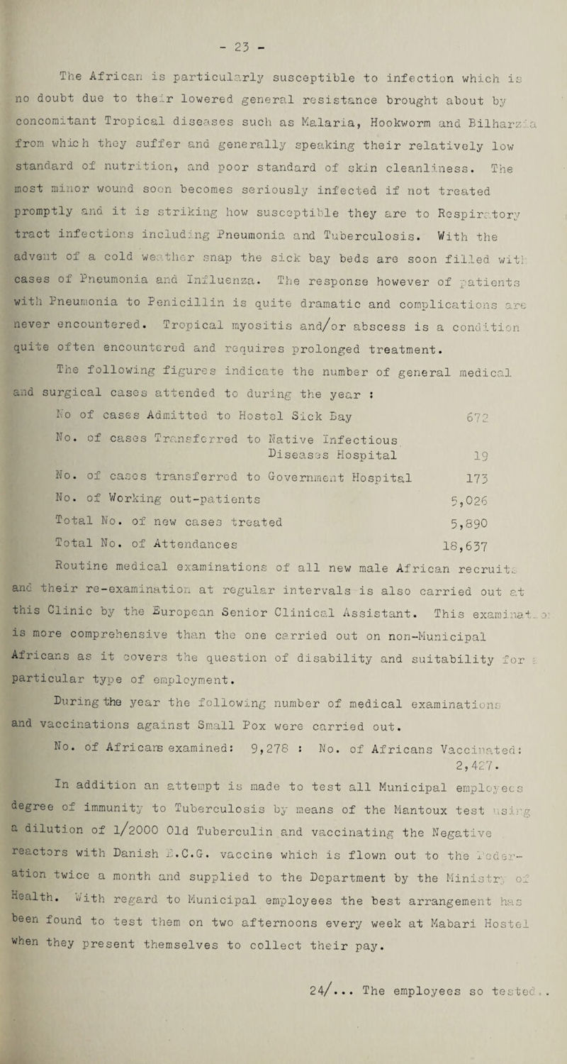23 The African is particularly susceptible to infection which is no doubt due to their lowered general resistance brought about by concomitant Tropical diseases such as Malaria, Hookworm and Bilharzla from which they suffer and generally speaking their relatively low standard of nutrition, and poor standard of skin cleanliness. The most minor wound soon becomes seriously infected if not treated promptly and it is striking how susceptible they are to Respiratory tract infections including Pneumonia and Tuberculosis. With the advent of a cold weather snap the sick bay beds are soon filled wit; cases of Pneumonia and Iniluenza. The response however of patients with Pneumonia to Penicillin is quite dramatic and complications are never encountered. Tropical myositis and/or abscess is a condition quite often encountered and requires prolonged treatment. The following figures indicate the number of general medical and surgical cases attended to during the year : No of cases Admitted to Hostel Sick Bay 672 No. of cases Transferred to Native Infectious Diseases Hospital 19 No. of cases transferred to Government Hospital 173 No. of Working out-patients 5,026 Total No. of new cases treated 5,890 Total No. of Attendances 18,637 Routine medical examinations of all new male African recruits and their re-examination at regular intervals is also carried out at this Clinic by the European Senior Clinical Assistant. This examinat. o is more comprehensive than the one carried out on non-Municipal Africans as it covers the question of disability and suitability for ; particular type of employment. During the year the following number of medical examinations and vaccinations against Small Pox were carried out. No. of Africans examined: 9,278 : No. of Africans Vaccinated: 2,427. In addition an attempt is made to test all Municipal employees degree of immunity to Tuberculosis by means of the Mantoux test using a dilution of 1/2OOO Old Tuberculin and vaccinating the Negative reactors with Danish r.C.G. vaccine which is flown out to the feder¬ ation twice a month and supplied to the Department by the Ministry of Health, with rega.rd to Municipal employees the best arrangement has been found to test them on two afternoons every week at Mabari Hostel when they present themselves to collect their pay. 24/... The employees so tested.