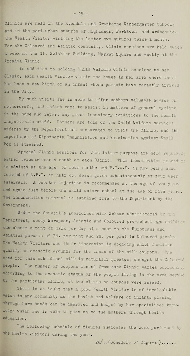 - 25 Clinics are held in the Avondale and Cranborne Kindergarten Schools and in the peri-urban suburbs of Highlands, Parktown and Ardbennie, the Health Visitor visiting the latter two suburbs twice a month, for the Coloured and Asiatic community, Clinic sessions are held twice a week at the St. Swithins Building, Market Square and weekly at the Arcadia Clinic. In addition to holding Child Welfare Clinic sessions at her Clinic, each health Visitor visits the homes in her area v/here there has been a new birth or an infant whose parents have recently arrived in the City. By such visits she is able to offer mothers valuable advice on mothercraft, and infant care to assist in matters of general hygiene in the home and report any gross insanitary conditions to the Health Inspec uorute staff. Mothers are told of the Child Welfare services offered by the Department and encouraged to visit the Clinic, and the importance of Diphtheria Immunisation and Vaccination against Small Pox is stressed. Special Clinic sessions for this latter purpose are held re u eitner twice or once a month at each Clinic. This immunisation proced' rc is advised at the age of four months and P.T.A.P. is now being used instead of A.P.T. in half cc. doses given subcutaneously at four week intervals. A booster injection is recommended at the age of two yS„.r. and again just before the child enters school at the age of five yet r. . Inc immunisation material is supplied free to the Department by the Government. Under the Council's subsidised Milk Scheme administered by tlo Department, needy European, Asiatic and Coloured pre-school age child:, or can obtain a pint of milk per day at a cost to the Europeans and Asiatics parents of 3d. per pint and 2d. per pint to Coloured people. The Health Visitors use their discretion in deciding which families qualify on economic grounds for the issue of the milk coupons. The need for this subsidised milk is naturally greatest amongst the Colour id people. The number of coupons issued from each Clinic varies enormously according to the economic status of the people living in the area served by the particular clinic, at two clinis no coupons were issued. There is no doubt that a good Health Visitor is of incalculable value to any community as the health and welfare of infants passing through here hands can be improved and helped by her specialised know¬ ledge v/hich she is able to pass on to the mothers through health education. The following schedule of figures indicates the work performed by the Health Visitors during the year. 26/..(Schedule of figures).