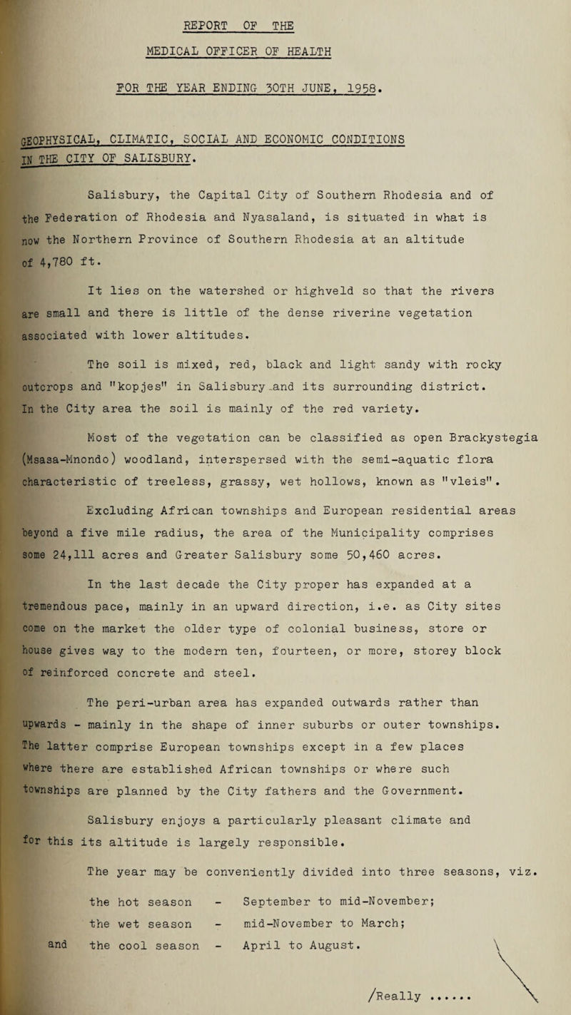 REPORT OF THE MEDICAL OFFICER OF HEALTH FOR THE YEAR ENDING 30TH JUNE, 1958. GEOPHYSICAL, CLIMATIC, SOCIAL AND ECONOMIC CONDITIONS TN THE CITY OF SALISBURY. Salisbury, the Capital City of Southern Rhodesia and of the Federation of Rhodesia and Nyasaland, is situated in what is now the Northern Province of Southern Rhodesia at an altitude of 4,780 ft. It lies on the watershed or highveld so that the rivers are small and there is little of the dense riverine vegetation associated with lower altitudes. The soil is mixed, red, black and light sandy with rocky outcrops and kopjes in Salisbury-and its surrounding district. In the City area the soil is mainly of the red variety. Most of the vegetation can be classified as open Brackystegia (Msasa-Mnondo) woodland, interspersed with the semi-aquatic flora characteristic of treeless, grassy, wet hollows, known as vleis. Excluding African townships and European residential areas beyond a five mile radius, the area of the Municipality comprises some 24,111 acres and Greater Salisbury some 50,460 acres. In the last decade the City proper has expanded at a tremendous pace, mainly in an upward direction, i.e. as City sites come on the market the older type of colonial business, store or house gives way to the modern ten, fourteen, or more, storey block of reinforced concrete and steel. The peri-urban area has expanded outwards rather than upwards - mainly in the shape of inner suburbs or outer townships. The latter comprise European townships except in a few places where there are established African townships or where such townships are planned by the City fathers and the Government. Salisbury enjoys a particularly pleasant climate and for this its altitude is largely responsible. The year may be conveniently divided into three seasons, viz. the hot season - September to mid-November; the wet season - mid-November to March; and the cool season - April to August. \ /Really