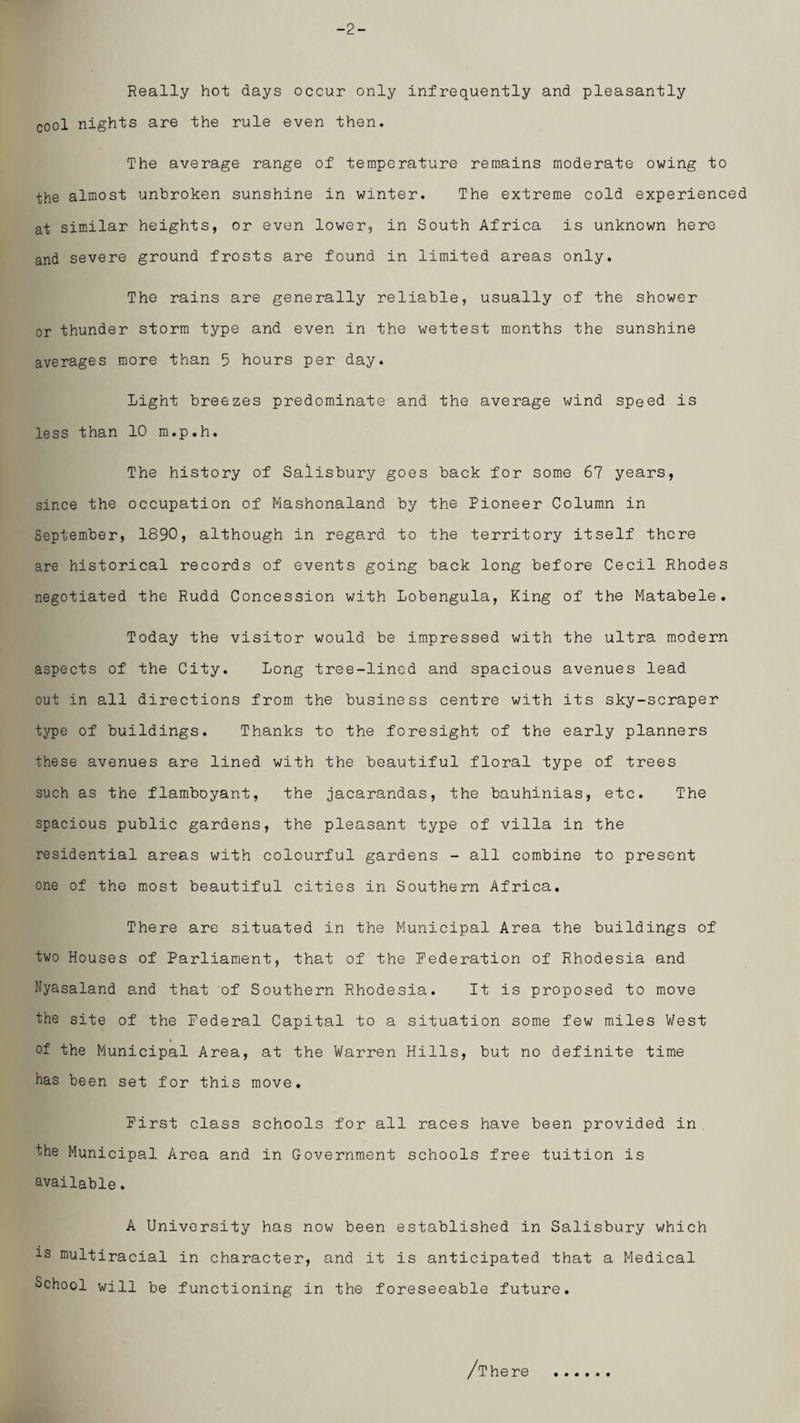 -2- Really hot days occur only infrequently and pleasantly cool nights are the rule even then. The average range of temperature remains moderate owing to the almost unbroken sunshine in winter. The extreme cold experienced at similar heights, or even lower, in South Africa is unknown here and severe ground frosts are found in limited areas only. The rains are generally reliable, usually of the shower or thunder storm type and even in the wettest months the sunshine averages more than 5 hours per day. Light breezes predominate and the average wind speed is less than 10 m.p.h. The history of Salisbury goes back for some 67 years, since the occupation of Mashonaland by the Pioneer Column in September, 1890, although in regard to the territory itself there are historical records of events going back long before Cecil Rhodes negotiated the Rudd Concession with Lobengula, King of the Matabele. Today the visitor would be impressed with the ultra modern aspects of the City. Long tree-lined and spacious avenues lead out in all directions from the business centre with its sky-scraper type of buildings. Thanks to the foresight of the early planners these avenues are lined with the beautiful floral type of trees such as the flamboyant, the jacarandas, the bauhinias, etc. The spacious public gardens, the pleasant type of villa in the residential areas with colourful gardens - all combine to present one of the most beautiful cities in Southern Africa. There are situated in the Municipal Area the buildings of two Houses of Parliament, that of the Pederation of Rhodesia and Nyasaland and that of Southern Rhodesia. It is proposed to move the site of the Federal Capital to a situation some few miles V/est of the Municipal Area, at the Warren Hills, but no definite time has been set for this move. First class schools for all races have been provided in . the Municipal Area and in Government schools free tuition is available. A University has now been established in Salisbury which is multiracial in character, and it is anticipated that a Medical School will be functioning in the foreseeable future. /There
