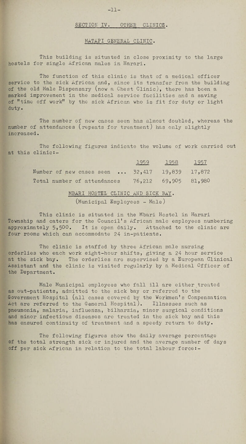 SECTION IV. OTHER CLINICS. MATAPI GENERAL CLINIC. This building is situated in close proximity to the large hostels for single African males in Harari. The function of this clinic is that of a medical officer service to the sick African and, since its transfer from the building of the old Male Dispensary (now a Chest Clinic), there has been a marked improvement in the medical service facilities and a saving of time off work by the sick African who is fit for duty or light duty. The number of new cases seen has almost doubled, whereas the number of attendances (repeats for treatment) has only slightly increased. The following figures indicate the volume of work carried out at this clinics- 1959 1958 1957 Number of new cases seen ... 32,417 19,839 17,872 Total number of attendances 76,212 69,905 81,980 MBARI HOSTEL CLINIC AND SICK BAY. (Municipal Employees - Male) This clinic is situated in the Mbari Hostel in Harari Township and caters for the Council's African male employees numbering approximately 5,500. It is open daily. Attached to the clinic are four rooms which can accommodate 24 in-patients. The clinic is staffed by three African male nursing orderlies who each work eight-hour shifts, giving a 24 hour service at the sick bay. The orderlies are supervised by a European Clinical Assistant and the clinic is visited regularly by a Medical Officer of the Department. Male Municipal employees who fall ill are either .treated as out-patients, admitted to the sick bay or referred to the Government Hospital (all cases covered by the Workmen's Compensation Act are referred to the General Hospital). Illnesses such as pneumonia, malaria, influenza, bilharzia, minor surgical conditions and minor infectious diseases are treated in the sick bay and this has ensured continuity of treatment and a speedy return to duty. The following figures show the daily average percentage of the total strength sick or injured and the average number of days off per sick African in relation to the total labour forces-