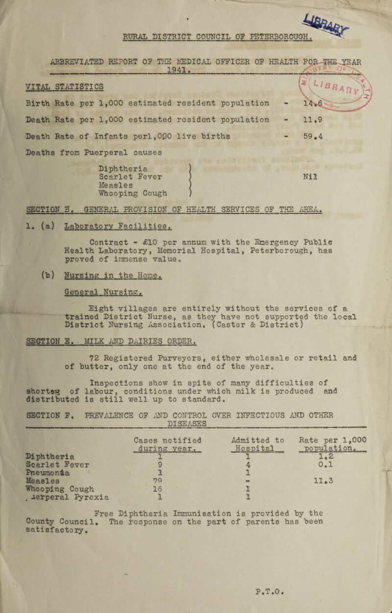 RURAL DISTRICT COUNCIL OF PETERBOROUGH ABBREVIATED REPORT OP THE 1£EDICAL OFFICER OF HEALTH 1941. VITAL STATISTICS Birth Rate per 1,000 estimated resident population Death Rate per 1,000 estimated resident population 11.9 Death Rate of Infants perl,0Q0 live Births Deaths from Puerperal causes Diphtheria Scarlet Fever Measles Whooping Cough 59.4 mi SECTION B. GENERAL PROVISION OF HEALTH SERVICES OF THE AREA. 1. (a) Laboratory Facilities. Contract • £10 per annum with the Emergency Public Health Laboratory, Memorial Hospital, Peterborough, has proved of immense value. (b) Nursing in the Home. General Nursing. Eight villages are entirely without the services of a trained District Nurse, as they have not supported the local District Nursing Association. (Castor & District) SEGTION E. MILK AND DAIRIES ORDER. 72 Registered Purveyors, either wholesale or retail and of butter, only one at the end of the year. Inspections show in spite of many difficulties of shorta'g of labour, conditions under which milk is produced and distributed is still well up to standard. SECTION F. PREVALENCE OF AND CONTROL OVER INFECTIOUS AND OTHER DISEASES Cases notified Admitted to Rate per 1,000 during year. Hospital population. Diphtheria 1 1 1.2 Scarlet Fever 9 4 0.1 Pneumonia 1 1 • Measles 79 - 11.3 Whooping Cough 16 1 . uerperal Pyrexia 1 I Free Diphtheria Immunisation is provided by the County Council. The response on the part of parents has been satisfactory. P.T.O. A