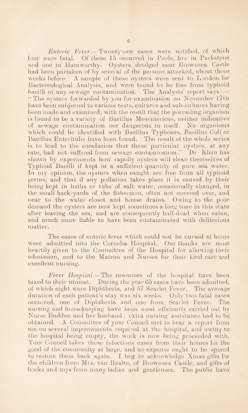 Enteric Fever.— Twenty-one cases were notified, of which four were fatal. Of these 15 occurred in Poole, five in Parkstone and one in Hamworthy. Oysters dredged near Brownsea Castle had been partaken of by several of the persons attacked, about three weeks before A sample of these oysters were sent to London for Bactereological Analysis, and were found to be free from typhoid bacilli or any sewage contamination. The Analysts’ report says: — “The oysters forwarded by you for examination on November 17th have been subjected to various tests, cultures and sub-cultures having been made and examined, with the result that the prevailing organism is found to be a variety of Bacillus Mesentericus, neither indicative of sewage contamination nor dangerous in itself. No organisms which could be identified with Bacillus Typhosus, Bacillus Coli or Bacillus Enteritidis have been found. The result of the whole series is to lead to the conclusion that these particular oysters, at any rate, had not suffered from sewage contamination.” Dr Klein has shown by experiments how rapidly oysters will clean themselves of Typhoid Bacilli if kept in a sufficient quantity of pure sea water. In my opinion, the oysters when caught are free from all typhoid germs, and that if any pollution takes place it is caused by their being kept in baths or tubs of salt water, occasionally changed, in the small back-yards of the fishermen, often not covered over, and near to the water closet and house drains. Owing to the poor demand the oysters are now kept sometimes a long time in this state after leaving the sea, and are consequently half-dead when eaten, and much more liable to have been contaminated with deliterious matter. The cases of enteric fever which could not be nursed at home were admitted into the Cornelia Hospital. Our thanks are most heartily given to the Committee of the Hospital for allowing their admission, and to the Matron and Nurses for their kind care and excellent nursing. Fever Hospital —The resources of the hospital have been taxed to their utmost. During the year 65 cases have been admitted, of which eight were Diphtheria, and 57 Scarlet Fever. The average duration of each patient’s stay was six weeks. Only two fatal cases occuired, one of Diphtheria and one from Scarlet Fever. The nursing and housekeeping have been most efficiently carried out by Nurse Budden and her husband : extra nursing assistance had to be obtained. A Committee of your Council met to hear a report from me on several improvements required at the hospital, and owing to the hospital being empty, the work is now being proceeded with. Your Council takes these infectious cases from their homes for the good of the community at large, and no expense ought to he spared to restore them back again. I beg to acknowledge Xmas gifts for the children from Mrs. van Raalte, of Brownsea Castle, and gifts of books and toys from many ladies and gentlemen. The public have