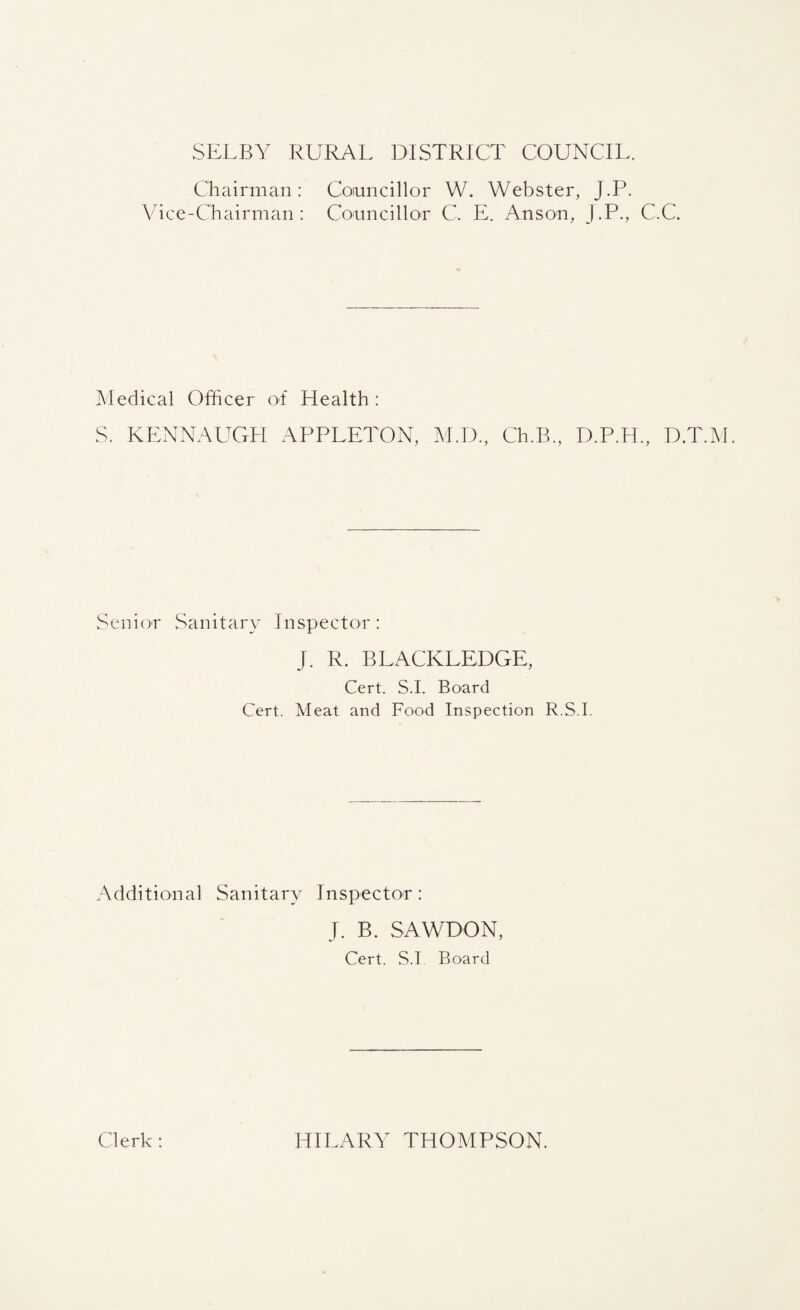 SELBY RURAL DISTRICT COUNCIL. Chairman: Vice-Chairman : Councillor W. Webster, J.P. Councillor C. E. Anson, J.P., C.C. Medical Officer of Health : S. KENNAUGH APPLETON, M.D., Ch.B, D.P.H., D.T.M. Senior Sanitary Inspector : j. R. BLACKLEDGE, Cert. S.I. Board Cert. Meat and Food Inspection R.S.I. Additional Sanitary Inspector: J. B. SAWDON, Cert. S.I Board Clerk: HILARY THOMPSON.