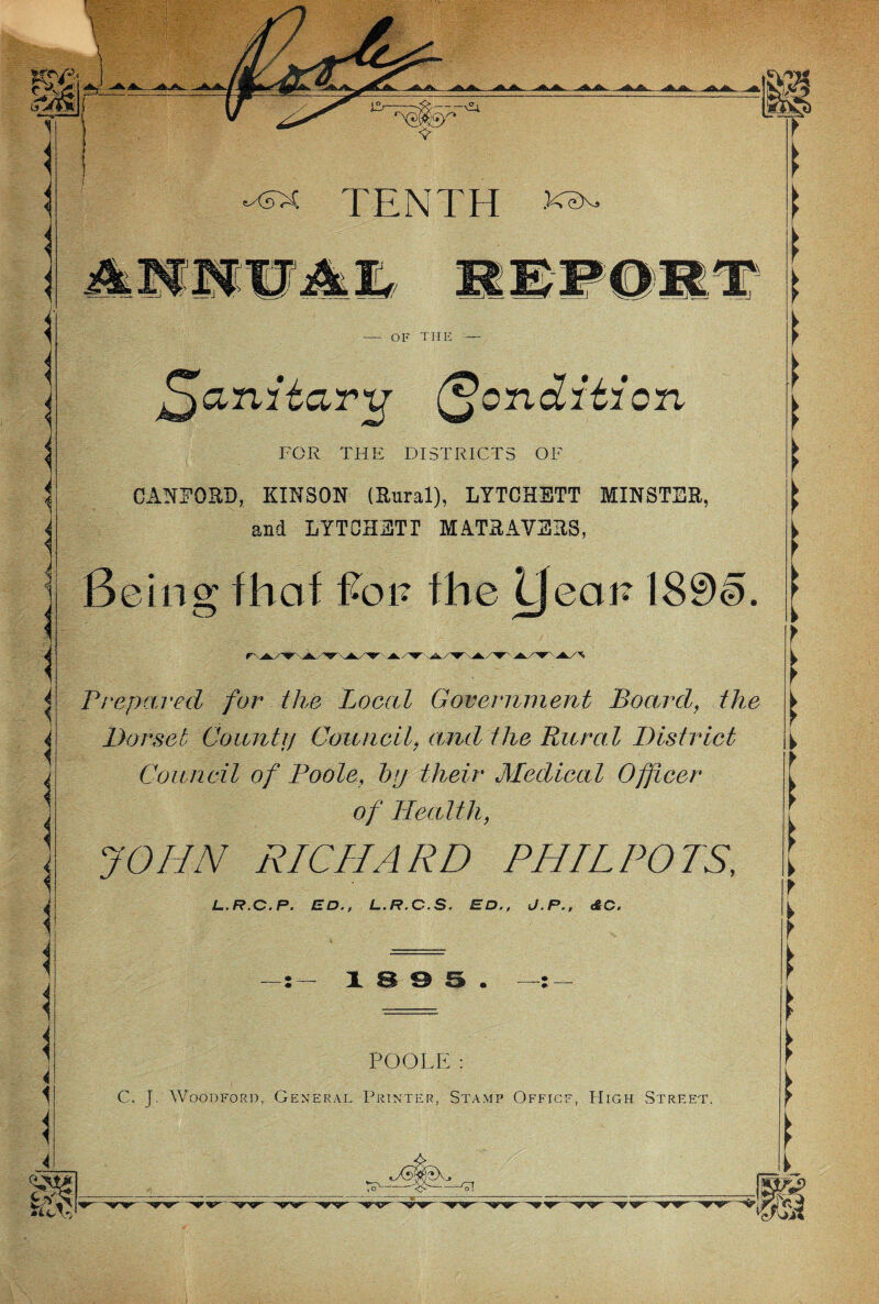 t A - u TENTH XOX> n. I 1 OF THE ^anitar tf Condition FOR THE DISTRICTS OF CANFORD, KIN SON (Rural), LYTCHETT MINSTER, and LYTCHETT MATRAVERS, Being fhof Pop the IJeaP 180§. Prepared for the Local Government Board, the Dorset Go antij Council, and the Rural District Council of Poole, bp their Medical Officer of Health, JOHN RICHARD PHIL POTS, L.R.C.P. ED., L.R.C.S. ED., J.P., <£ C. 18 9 5. POOLE: C„ J. Woodford, General Printer, Stamp Officf, High Street. c ^