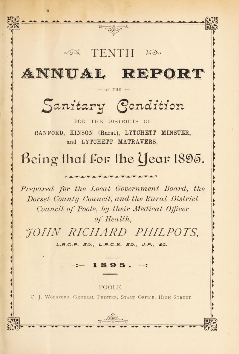 <■ i < < ^ TENTH j *n»; If OF THE fffanitaru Condition FOR THE DISTRICTS OF CANFORD, KINSON (Rural), LYTCHETT MINSTER, and LYTCHETT MATRAVERS, Being that Ron the yean 189§. 'j*y^ Prepared for the Local Government Board, the Dorset County Council, and the Rural District Council of Poole, hy their Medical Officer of Health, JOHN RICHARD PHIL POTS, L.R.C.P. ED., L.R.C.S. ED., J.P., &G. 13 9 5. POOLE: C. j. Woodford, General Printer, Stamp Office, High Street. ► f