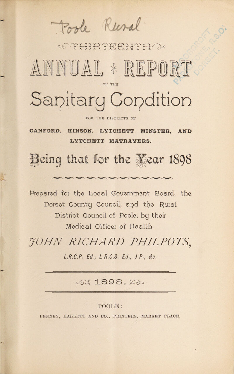 foA- ^(Pnd t-i i o it< *oc r^ui/^Xs k k * k 7T\ k kSjl CD k A x k x O- '( YVYU- It' T> A A I Y7r ’ll //' 1 ,# & k4 OF THE ]P i. LLy g^r Sapitarq Condition FOR THE DISTRICTS OF CANFORD, KINSON, LYTCHETT MINSTER, AND LYTCHETT MATH AYERS. j|dng that for the pear 1898 Prepared for ttpe Local Governmspt Board, the Dorset County Council, apd tIpe Rural District Gouncil of Poole, by their Medical Officer of Health. JOHN RICHARD PHIL POTS, L.R.C.P. Ed., L.R.C.S. Ed., J.P., dc. eXifoC 18 9 3- foeX» POOLE: PENNEY, HALLETT AND CO., PRINTERS, MARKET PLACE.