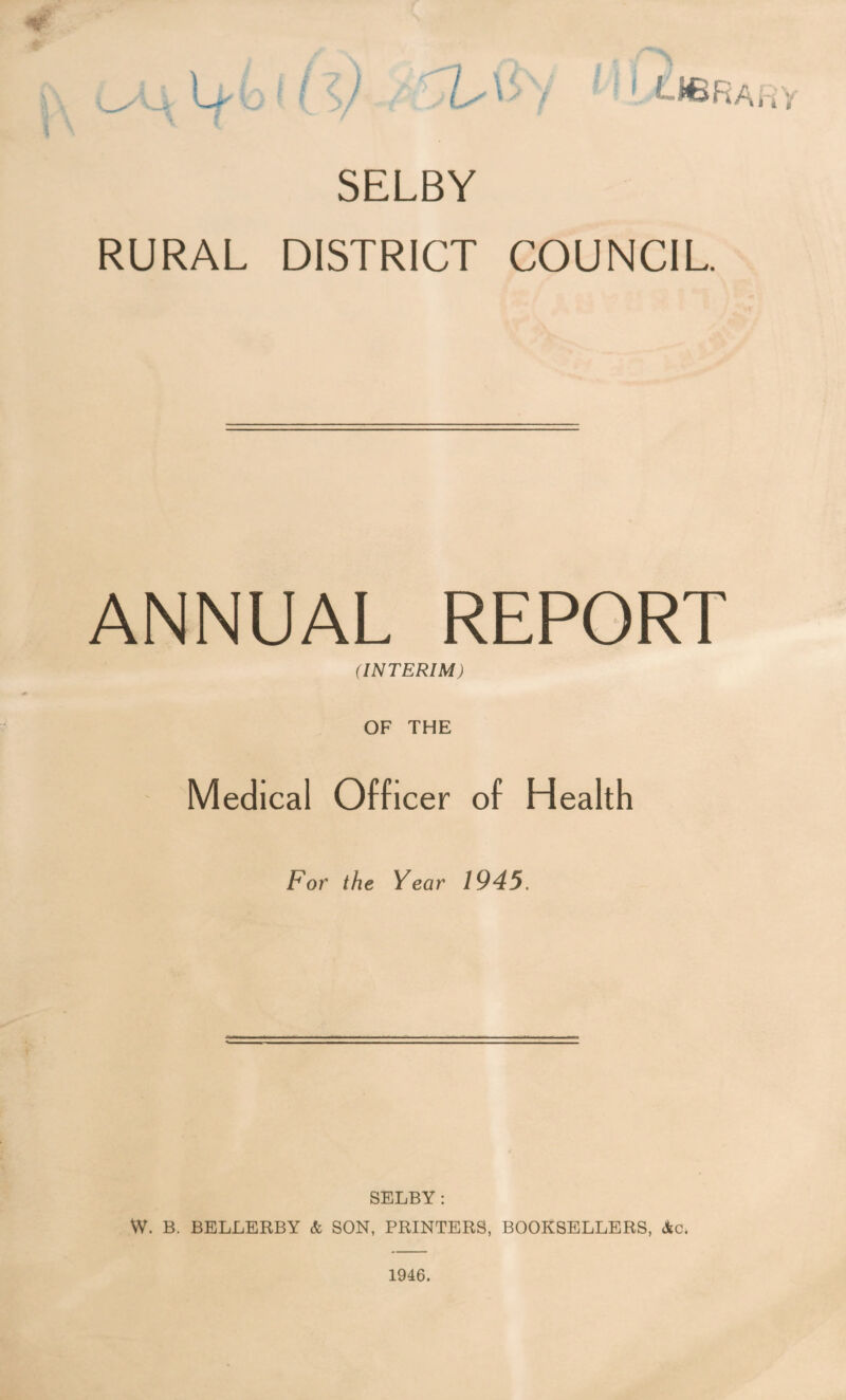SELBY RURAL DISTRICT COUNCIL. ANNUAL REPORT (INTERIM) OF THE Medical Officer of Health For the Year 1945. SELBY: W. B. BELLERBY & SON, PRINTERS, BOOKSELLERS, Ac.