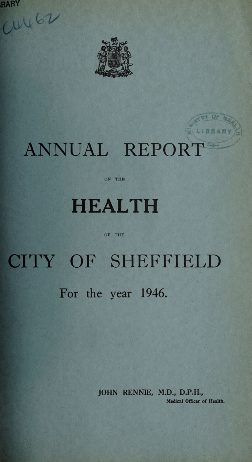 iRARY iiv. tv ^ f •n V 'll 'ANNUAL REPORT I {. ON THE tv*?'. HEALTH OF THE CITY OF SHEFFIELD For the year 1946. JOHN RENNIE, M.D., D.P.H., Medical Officer of Health.