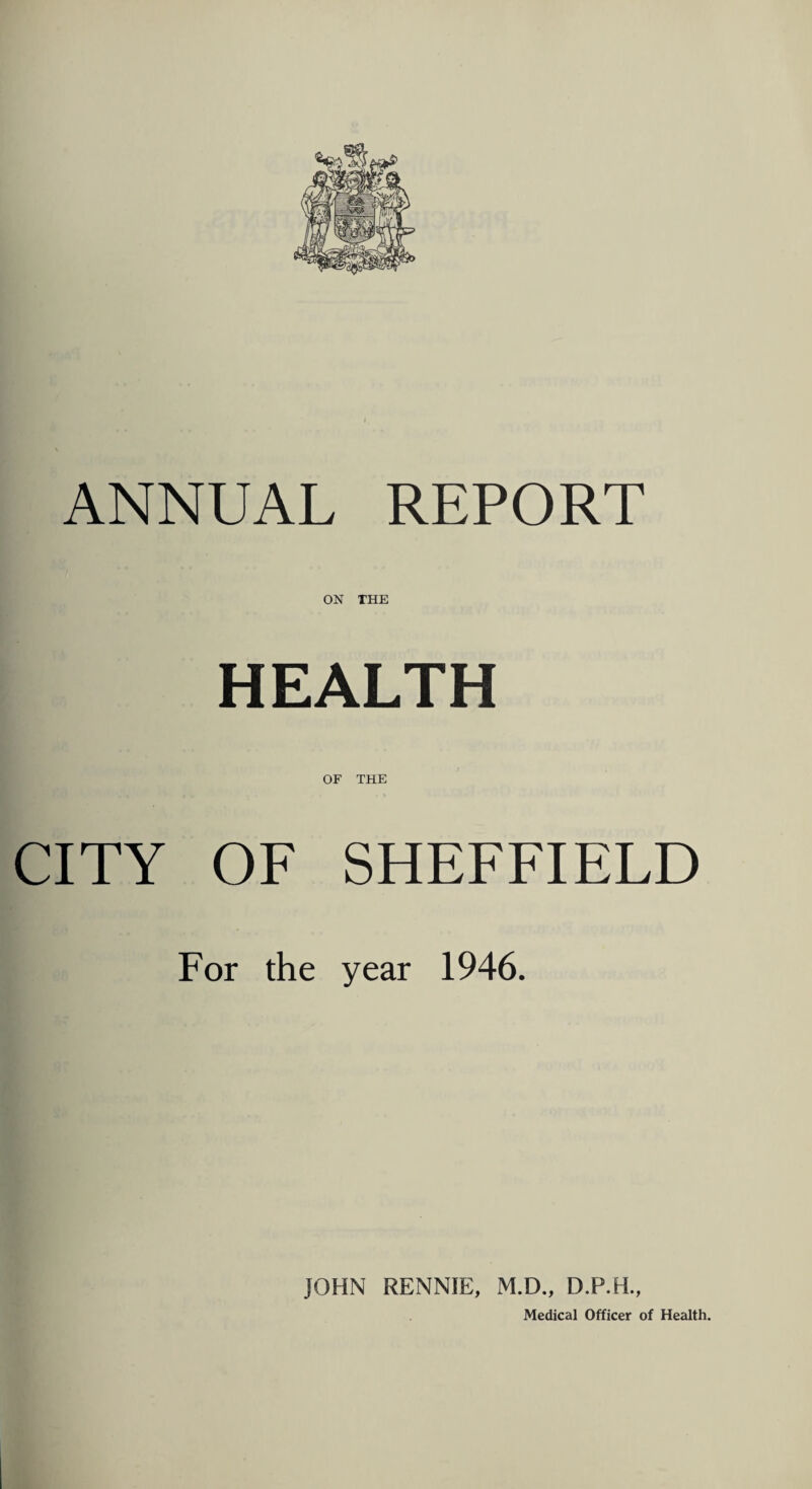 ANNUAL REPORT ON THE HEALTH OF THE CITY OF SHEFFIELD For the year 1946. JOHN RENNIE, M.D., D.P.H., Medical Officer of Health.