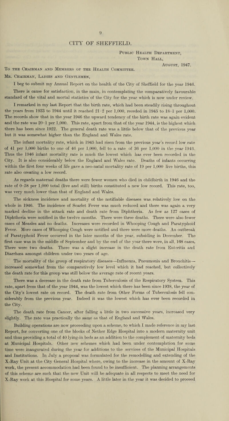 CITY OF SHEFFIELD. Public Health Department, Towtst Hall, August, 1947. To THE Chairman and Members of the Health Committee. Mr. Chairman, Ladies and Gentlemen, I beg to submit my Annual Report on the health of the City of Sheffield for the year 1946. There is cause for satisfaction, in the main, in contemplating the comparatively favourable standard of the vital and mortal statistics of the City for the year which is now under review. I remarked in my last Report that the birth rate, which had been steadily rising throughout the years from 1933 to 1944 until it reached 21-2 per 1,000, receded in 1945 to 18-1 per 1,000. The records show that in the year 1946 the upward tendency of the birth rate was again evident and the rate was 20-1 per 1,000. This rate, apart from that of the year 1944, is the highest which there has been since 1922. The general death rate was a little below that of the previous year but it was somewhat higher than the England and Wales rate. The infant jnortahty rate, which in 1945 had risen from the previous year’s record low rate of 41 per 1,000 births to one of 46 per 1,000, fell to a rate of 36 per 1,000 in the year 1948. Thus the 1946 infant mortality rate is much the lowest which has ever been recorded in the City. It is also considerably below the England and Wales rate. Deaths of infants occurring within the first four weeks of life gave a neo-natal mortality rate of 19 per 1,000 live births, this rate also creating a low record. As regards maternal deaths there were fewer women who died in childbirth in 1946 and the rate of 0-58 per 1,000 total (live and still) births constituted a new low record. This rate, too, was very mucli lower than that of England and Wales. The sickness incidence and mortality of the notifiable diseases was. relatively low on the whole in 1946. The incidence of Scarlet Fever was much reduced and there was again a very marked decline in the attack rate and death rate from Diphtheria. As few as 127 cases of Diphtheria were notified in the twelve months. There were three deaths. There were also fewer cases of Measles and no deaths. Increases were recorded in Whooping Cough and Paratyphoid Fever. More cases of Whooping Cough were notified and there were more deaths. An outbreak of Paratyphoid Fever occurred in the later months of the year, subsiding in December. The first case was in the middle of September and by the end of the year there were, in all, 168 cases. There were two deaths. There was a slight increase in the death rate from Enteritis and Diarrhoea amongst children under two years of age. The mortality of the group of respiratory diseases—Influenza, Pneumonia and Bronchitis— increased somewhat from the comparatively low level which it had reached, but collectively the death rate for this group was still below the average rate of recent years. There was a decrease in the death rate from Tuberculosis of the Respiratory System. This rate, apart from that of the year 1944, was the lowest which there has been since 1938, the year of the City’s lowest rate on record. The death rate from Other Forms of Tuberculosis fell con¬ siderably from the previous year. Indeed it was the lowest which has ever been recorded in the City. The death rate from Cancer, after falling a little in two successive years, increased very slightly. The rate was practically the same as that of England and Wales. Building operations are now proceeding upon a scheme, to which I made reference in my last Report, for converting one of the blocks of Nether Edge Hospital into a modern maternity unit and thus providing a total of 40 lying-in beds as an addition to the complement of maternity beds at Municipal Hospitals. Other new schemes which had been under contemplation for some time were inaugurated during the year for additions to the services of the Municipal Hospitals and Institutions. In July a proposal was formulated for the remodelling and extending of the X-Ray Unit at the City General Hospital where, owing to the increase in the amount of X-Ray work, the present accommodation had been found to be insufficient. The planning arrangements of this scheme are such that the new Unit will be adequate in all respects to meet the need for X-Ray work at this Hospital for some years. A little later in the year it was decided to proceed