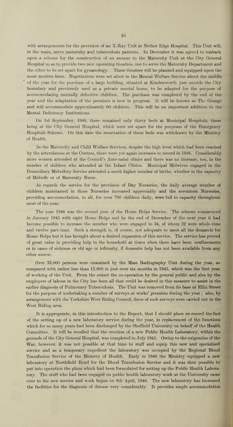 with arrangements for the provision of an X-Ray Unit at Nether Edge Hospital. This Unit will, in the main, serve maternity and tuberculosis patients. In December it was agreed to embark upon a scheme for the construction of an annexe to the Maternity Unit at the City General Hospital so as to provide two new operating theatres, one to serve the Maternity Department and the other to be set apart for gynaecology. These theatres will be planned and equipped upon the most modern lines. Negotiations were set afoot in the Mental Welfare Service about the middle of the year for the purchase of a large building, situated at Kimberworth just outside the City boundary and previously used as a private mental home, to be adapted for the purpose of accommodating mentally defective children. The purchase was completed by the end of the year and the adaptation of the premises is now in progress. It will be known as The Grange and will accommodate approximately 60 children. This will be an important addition to the Mental Deficiency Institutions. On 1st September, 1946, there remained only thirty beds at Municipal Hospitals, these being at the City General Hospital, which were set apart for the purposes of the Emergency Hospitals Scheme. On this date the reservation of these beds was Avithdrawn by the Ministry of Health. In the Maternity and Child Welfare Services, despite the high level which had been reached by the attendances at the Centres, there were yet again increases to record in 1946. Considerably more women attended at the Council’s Ante-natal clinics and there was an increase, too, in the number of children who attended at the Infant Clinics. Municipal Mid wives engaged in the Domiciliary Midwifery Service attended a much higher number of births, whether in the capacity of Midwife or of Maternity Nurse. As regards the service for the provision of Day Nurseries, the daily average number of children maintained in these Nurseries increased appreciably and the seventeen Nurseries, providing accommodation, in all, for over 700 children daily, were fuU to capacity throughout most of the year. The year 1946 was the second year of the Home Helps Service. The scheme commenced in January 1945 with eight Horae Helps and by the end of December of the next year it had become possible to increase the number who were engaged to 34, of whom 22 were whole-time and twelve part-time. Such a strength is, of course, not adequate to meet all the demands for Home Helps but it has brought about a desired expansion of this service. The service has proved of great value in providing help in the household at times when there have been confinements or in cases of sickness or old age or infirmity, if domestic help has not been available from any other source. Over 33,000 persons were examined by the Mass Radiography Unit during the year, as compared with rather less than 12,800 in just over six months in 1945, which was the first year of working of the Unit. From the outset the co-operation by the general public and also by the employers of labour in the City has been all that could be desired in this measure to assist in the earlier diagnosis of Pulmonary Tuberculosis. The Unit was removed from its base at Ellin Street for the purpose of undertaking a number of surveys at works’ premises during the year ; also, by arrangement with the Yorkshire West Riding Council, three of such surveys were carried out in the West Riding area. It is appropriate, in this introduction to the Report, that I should place on record the fact of the setting up of a new laboratory service during the year, in replacement of the functions which for so many years had been discharged by the Sheffield University on behalf of the Health Committee. It will be recalled that the erection of a new Public Health Laboratory, within the grounds of the City General Hospital, was completed in July 1941. Owing to the exigencies of the War, however, it was not possible at that time to staff and equip this new and specialised service and as a temporary expedient the laboratory was occupied by the Regional Blood Transfusion Service of the Ministry of Health. Early in 1946 the Ministry equipped a new laboratory at Northfield Road for the Blood Transfusion Service and it was then possible to put into operation the plans which had been formulated for setting up the Public Health Labora¬ tory. The staff who had been engaged on public health laboratory work at the University came over to the new service and work began on 8th April, 1946. The new laboratory has increased the facilities for the diagnosis of disease very considerably. It provides ample accommodation