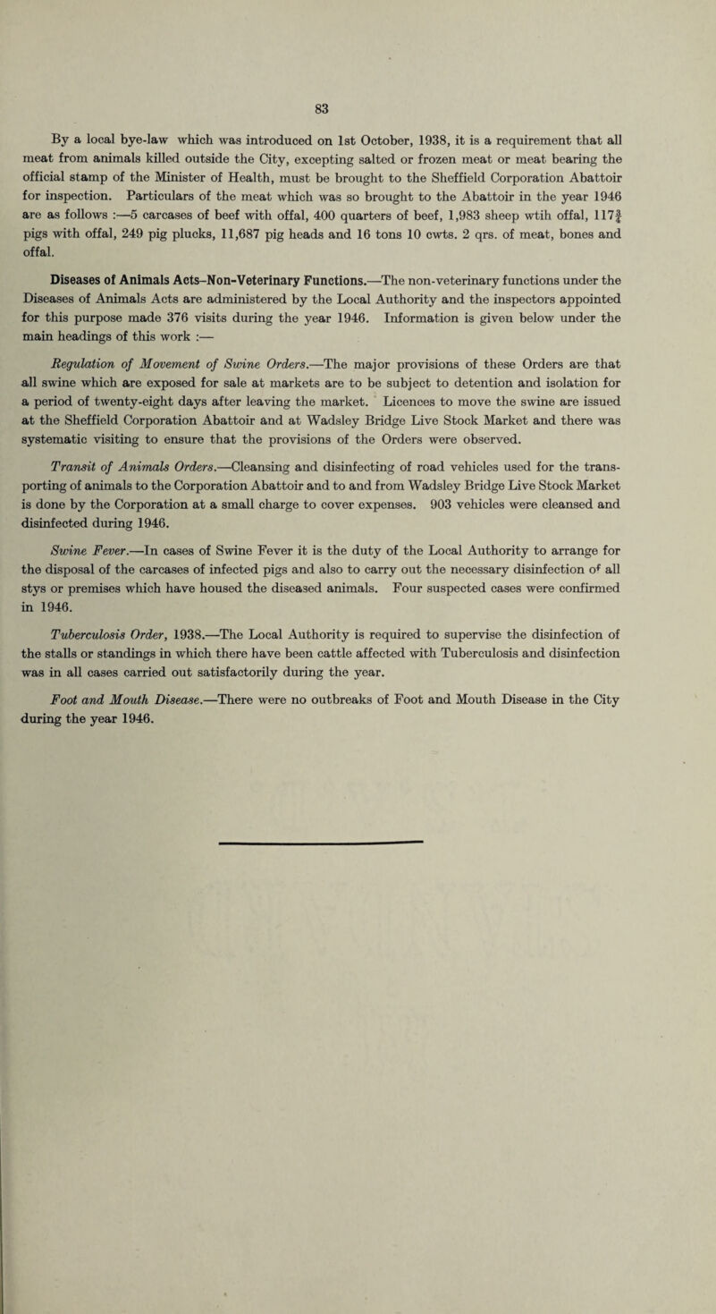 By a local bye-law which was introduced on 1st October, 1938, it is a requirement that all meat from animals killed outside the City, excepting salted or frozen meat or meat bearing the official stamp of the Minister of Health, must be brought to the Sheffield Corporation Abattoir for inspection. Particulars of the meat which was so brought to the Abattoir in the year 1946 are as follows :—5 carcases of beef with offal, 400 quarters of beef, 1,983 sheep wtih offal, 117f pigs with offal, 249 pig plucks, 11,687 pig heads and 16 tons 10 cwts. 2 qrs. of meat, bones and offal. Diseases of Animals Acts-Non-Veterinary Functions.—The non-veterinary functions under the Diseases of Animals Acts are administered by the Local Authority and the inspectors appointed for this purpose made 376 visits during the year 1946. Information is given below under the main headings of this work :— Regulation of Movement of Swine Orders.—The major provisions of these Orders are that all swine which are exposed for sale at markets are to be subject to detention and isolation for a period of twenty-eight days after leaving the market. Licences to move the swine are issued at the Sheffield Corporation Abattoir and at Wadsley Bridge Live Stock Market and there was systematic visiting to ensure that the provisions of the Orders were observed. Transit of Animals Orders.—Cleansing and disinfecting of road vehicles used for the trans¬ porting of animals to the Corporation Abattoir and to and from Wadsley Bridge Live Stock Market is done by the Corporation at a small charge to cover expenses. 903 vehicles were cleansed and disinfected during 1946. Swine Fever.—In cases of Swine Fever it is the duty of the Local Authority to arrange for the disposal of the carcases of infected pigs and also to carry out the necessary disinfection o^^ all stys or premises which have housed the diseased animals. Four suspected cases were confirmed in 1946. Tuberculosis Order, 1938.—The Local Authority is required to supervise the disinfection of the stalls or standings in which there have been cattle affected with Tuberculosis and disinfection was in all cases carried out satisfactorily during the year. Foot and Mouth Disease.—There were no outbreaks of Foot and Mouth Disease in the City during the year 1946.