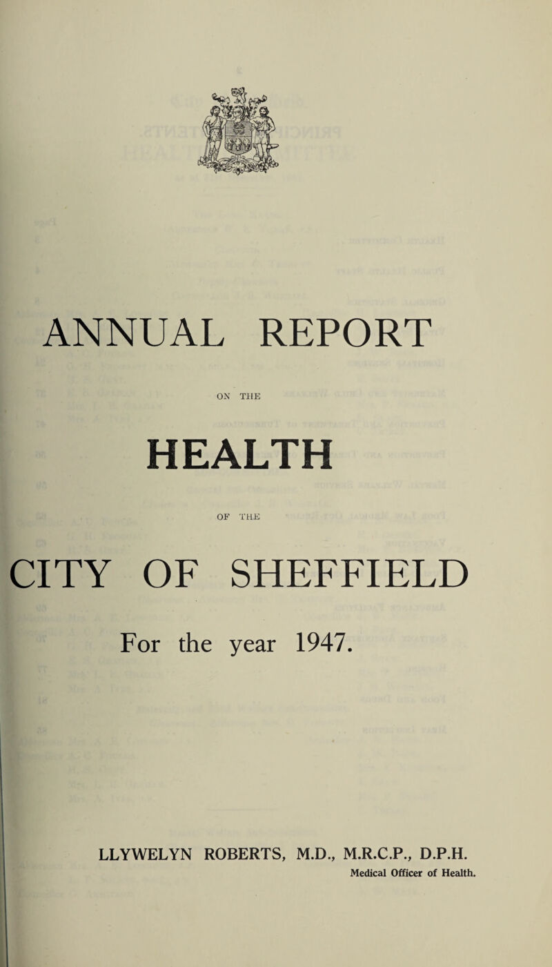 ANNUAL REPORT ON THE HEALTH OF THE CITY OF SHEFFIELD For the year 1947. LLYWELYN ROBERTS, M.D., M.R.C.P., D.P.H. Medical Officer of Health.