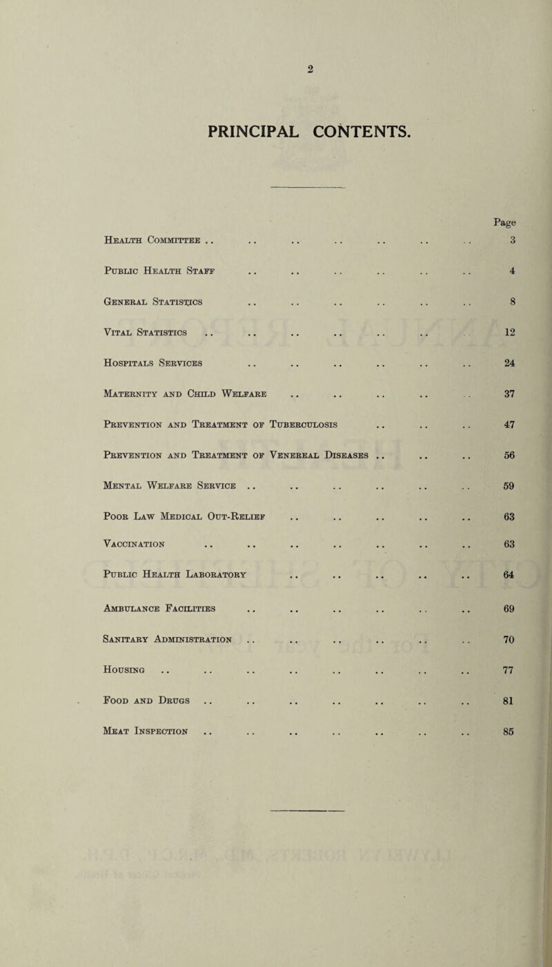 PRINCIPAL CONTENTS. Health Committee Public Health Staff General Statistics Vital Statistics Hospitals Services Maternity and Child Welfare Prevention and Treatment of Tuberculosis Prevention and Treatment of Venereal Diseases .. Mental Welfare Service Poor Lav? Medical Out-Relief Vaccination Public Health Laboratory Ambulance Facilities Sanitary Administration Housing Food and Drugs Meat Inspection Page 3 4 8 12 24 37 47 56 59 63 63 64 69 70 77 81 85