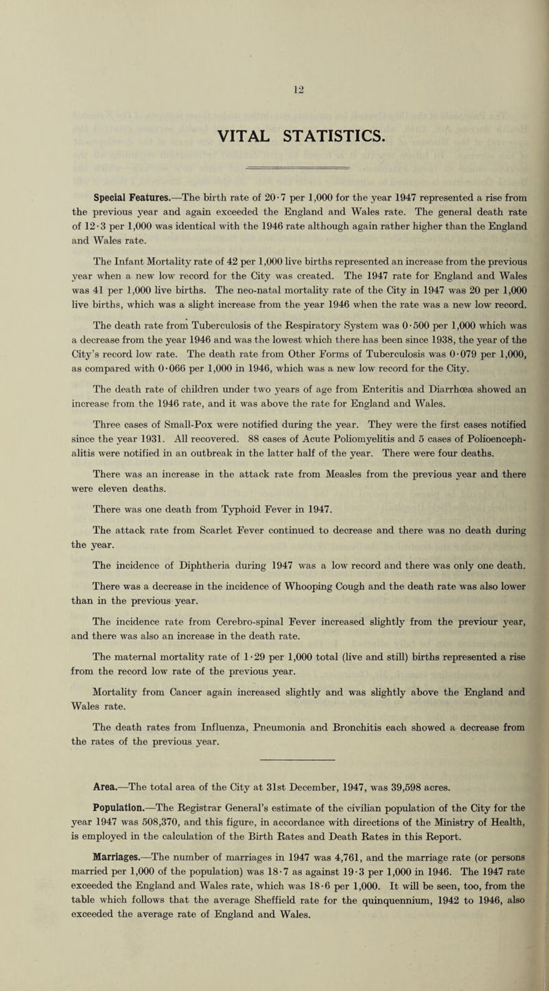 VITAL STATISTICS. Special Features.—The birth rate of 20-7 per 1,000 for the year 1947 represented a rise from the previous year and again exceeded the England and Wales rate. The general death rate of 12-3 per 1,000 was identical with the 1946 rate although again rather higher than the England and Wales rate. The Infant Mortality rate of 42 per 1,000 live births represented an increase from the previous year when a new low record for the City was created. The 1947 rate for England and Wales was 41 per 1,000 live births. The neo-natal mortality rate of the City in 1947 was 20 per 1,000 live births, which was a slight increase from the year 1946 when the rate was a new low record. The death rate from Tuberculosis of the Respiratory System was 0 • 500 per 1,000 which was a decrease from the year 1946 and was the lowest which there has been since 1938, the year of the City’s record low rate. The death rate from Other Forms of Tuberculosis was 0-079 per 1,000, as compared with 0-066 per 1,000 in 1946, which was a new low record for the City. The death rate of children under two years of age from Enteritis and Diarrhoea showed an increase from the 1946 rate, and it was above the rate for England and Wales. Three cases of Small-Pox were notified during the year. They were the first cases notified since the year 1931. All recovered. 88 cases of Acute Poliomyelitis and 5 cases of Polioenceph¬ alitis were notified in an outbreak in the latter half of the year. There were four deaths. There was an increase in the attack rate from Measles from the previous year and there were eleven deaths. There was one death from Typhoid Fever in 1947. The attack rate from Scarlet Fever continued to decrease and there was no death during the year. The incidence of Diphtheria during 1947 was a low record and there was only one death. There was a decrease in the incidence of Whooping Cough and the death rate was also lower than in the previous year. The incidence rate from Cerebro-spinal Fever increased slightly from the previour year, and there was also an increase in the death rate. The maternal mortality rate of 1-29 per 1,000 total (live and still) births represented a rise from the record low rate of the previous year. Mortality from Cancer again increased slightly and was slightly above the England and Wales rate. The death rates from Influenza, Pneumonia and Bronchitis each showed a decrease from the rates of the previous year. Area.—The total area of the City at 31st December, 1947, was 39,598 acres. Population.—The Registrar General’s estimate of the civilian population of the City for the year 1947 was 508,370, and this figure, in accordance with directions of the Ministry of Health, is employed in the calculation of the Birth Rates and Death Rates in this Report. Marriages.—The number of marriages in 1947 was 4,761, and the marriage rate (or persons married per 1,000 of the population) was 18-7 as against 19-3 per 1,000 in 1946. The 1947 rate exceeded the England and Wales rate, which was 18-6 per 1,000. It will be seen, too, from the table which follows that the average Sheffield rate for the quinquennium, 1942 to 1946, also exceeded the average rate of England and Wales.
