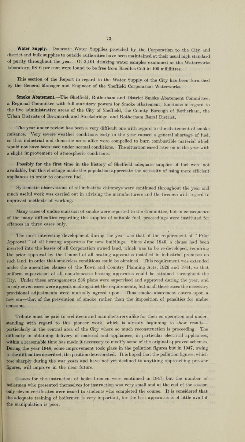 Water Supply. -Domestic W ater Supplies provided by the Corporation to the City and district and bulk supplies to outside authorities have been maintained at their usual high standard of purity throughout the year. Of 2,101 drinking water samples examined at the Waterworks laboratory, 98-6 per cent were found to be free from Bacillus Coli in 100 millilitres. This section of the Report in regard to the Water Supply of the City has been furnished by the General Manager and Engineer of the Sheffield Corporation Waterworks. Smoke Abatement.—The Sheffield, Rotherham and District Smoke Abatement Committee, a. Regional Committee with full statutory powers for Smoke Abatement, functions in regard to the five administrative areas of the City of Sheffield, the County Borough of Rotherham, the Urban Districts of Rawmarsh and Stocksbridge, and Rotherham Rural District. The year under review has been a very difficult one with regard to the abatement of smoke nuisance. Very severe weather conditions early in the year caused a general shortage of fuel, so that industrial and domestic users alike were compelled to burn combustible material which would not have been used under normal conditions. The situation eased later on in the year with a slight improvement of atmospheric conditions. Possibly for the first time in the history of Sheffield adequate supplies of fuel were not available, but this shortage made the population appreciate the necessity of using more efficient appliances in order to conserve fuel. Systematic observations of all industrial chimneys were continued throughout the year and much useful work was carried out in advising the manufacturers and the firemen with regard to improved methods of working. Many cases of undue emission of smoke were reported to the Committee, but in consequence of the many difficulties regarding the supplies of suitable fuel, proceedings were instituted for offences in three cases only. The most interesting development during the year was that of the requirement of “ Prior Approval ” of all heating apparatus for new buildings. Since June 1946, a clause had been inserted into the leases of all Corporation owned land, which was to be re-developed, requiring the prior approval by the Council of all heating apparatus installed in industrial premises on such land, in order that smokeless conditions could be obtained. This requirement was extended under the amenities clauses of the Town and Country Planning Acts, 1926 and 1944, so that uniform supervision of all non-domestic heating apparatus could be attained throughout the City. Under these arrangements 236 plans were supervised and approved during the year, and in only seven cases were appeals made against the requirements, but in all these cases the necessary provisional adjustments were mutually agreed upon. Thus smoke abatement enters upon a new era—that of the prevention of smoke rather than the imposition of penalties for undue emission. Tribute must be paid to architects and manufacturers alike for their co-operation and under¬ standing with regard to this pioneer work, which is already beginning to show results— particularly in the central area of the City where so much reconstruction is proceeding. The difficulty in obtaining delivery of material and appliances, in particular electrical appliances, within a reasonable time has made it necessary to modify some of the original approved schemes. During the year 1946, some improvement took place in the pollution figures but in 1947, owing to the difficulties described, the position deteriorated. It is hoped that the pollution figures, which rose sharply during the war years and have not yet declined to anything approaching pre-war figures, will improve in the near future. Classes for the instruction of boiler-firemen were continued in 1947, but the number of boilermen who presented themselves for instruction was very small and at the end of the session only eleven certificates were issued to students who completed the course. It is considered that the adequate training of boilermen is very important, for the best apparatus is of little avail if the manipulation is poor.