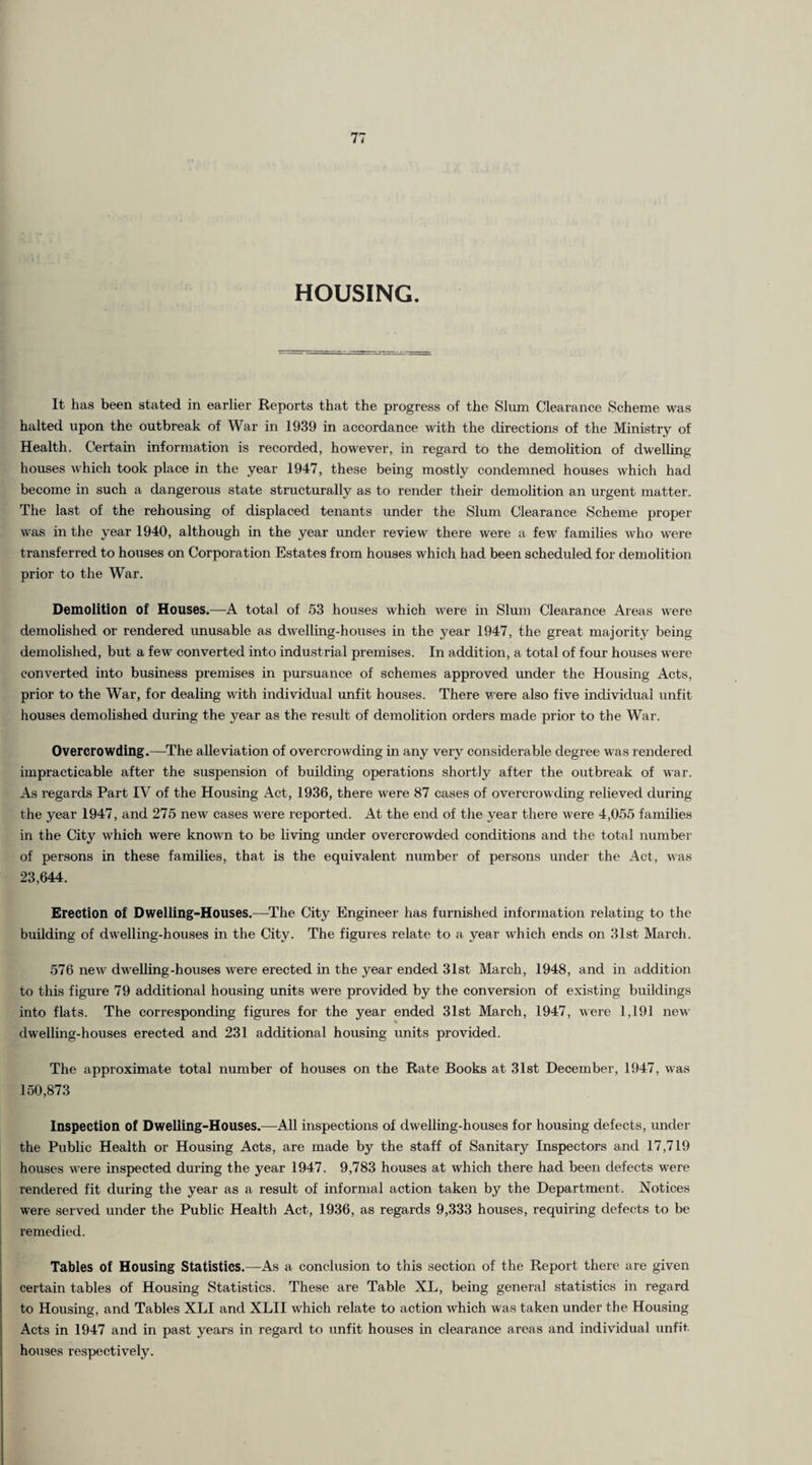 HOUSING. It has been stated in earlier Reports that the progress of the Slum Clearance Scheme was halted upon the outbreak of War in 1939 in accordance with the directions of the Ministry of Health. Certain information is recorded, however, in regard to the demolition of dwelling houses which took place in the year 1947, these being mostly condemned houses which had become in such a dangerous state structurally as to render their demolition an urgent matter. The last of the rehousing of displaced tenants under the Slum Clearance Scheme proper was in the year 1940, although in the year under review there were a few families who were transferred to houses on Corporation Estates from houses which had been scheduled for demolition prior to the War. Demolition of Houses.—A total of 53 houses which were in Slum Clearance Areas were demolished or rendered unusable as dwelling-houses in the year 1947, the great majority being demolished, but a few converted into industrial premises. In addition, a total of four houses were converted into business premises in pursuance of schemes approved under the Housing Acts, prior to the War, for dealing with individual unfit houses. There were also five individual unfit houses demolished during the year as the result of demolition orders made prior to the War. Overcrowding.—The alleviation of overcrowding in any very considerable degree was rendered impracticable after the suspension of building operations shortly after the outbreak of war. As regards Part IV of the Housing Act, 1936, there were 87 cases of overcrowding relieved during the year 1947, and 275 new cases were reported. At the end of the year there were 4,055 families in the City which were known to be living under overcrowded conditions and the total number of persons in these families, that is the equivalent number of persons under the Act, was 23,644. Erection of Dwelling-Houses.—The City Engineer has furnished information relating to the building of dwelling-houses in the City. The figures relate to a year which ends on 31st March. 576 new dwelling-houses were erected in the year ended 31st March, 1948, and in addition to this figure 79 additional housing units were provided by the conversion of existing buildings into flats. The corresponding figures for the year ended 31st March, 1947, were 1,191 new dwelling-houses erected and 231 additional housing units provided. The approximate total number of houses on the Rate Books at 31st December, 1947, was 150,873 Inspection of Dwelling-Houses.—All inspections of dwelling-houses for housing defects, under the Public Health or Housing Acts, are made by the staff of Sanitary Inspectors and 17,719 houses were inspected during the year 1947. 9,783 houses at which there had been defects were rendered fit during the year as a result of informal action taken by the Department. Notices were served under the Public Health Act, 1936, as regards 9,333 houses, requiring defects to be remedied. Tables of Housing Statistics.—As a conclusion to this section of the Report there are given certain tables of Housing Statistics. These are Table XL, being general statistics in regard to Housing, and Tables XLI and XLII which relate to action which was taken under the Housing Acts in 1947 and in past years in regard to unfit houses in clearance areas and individual unfit houses respectively.