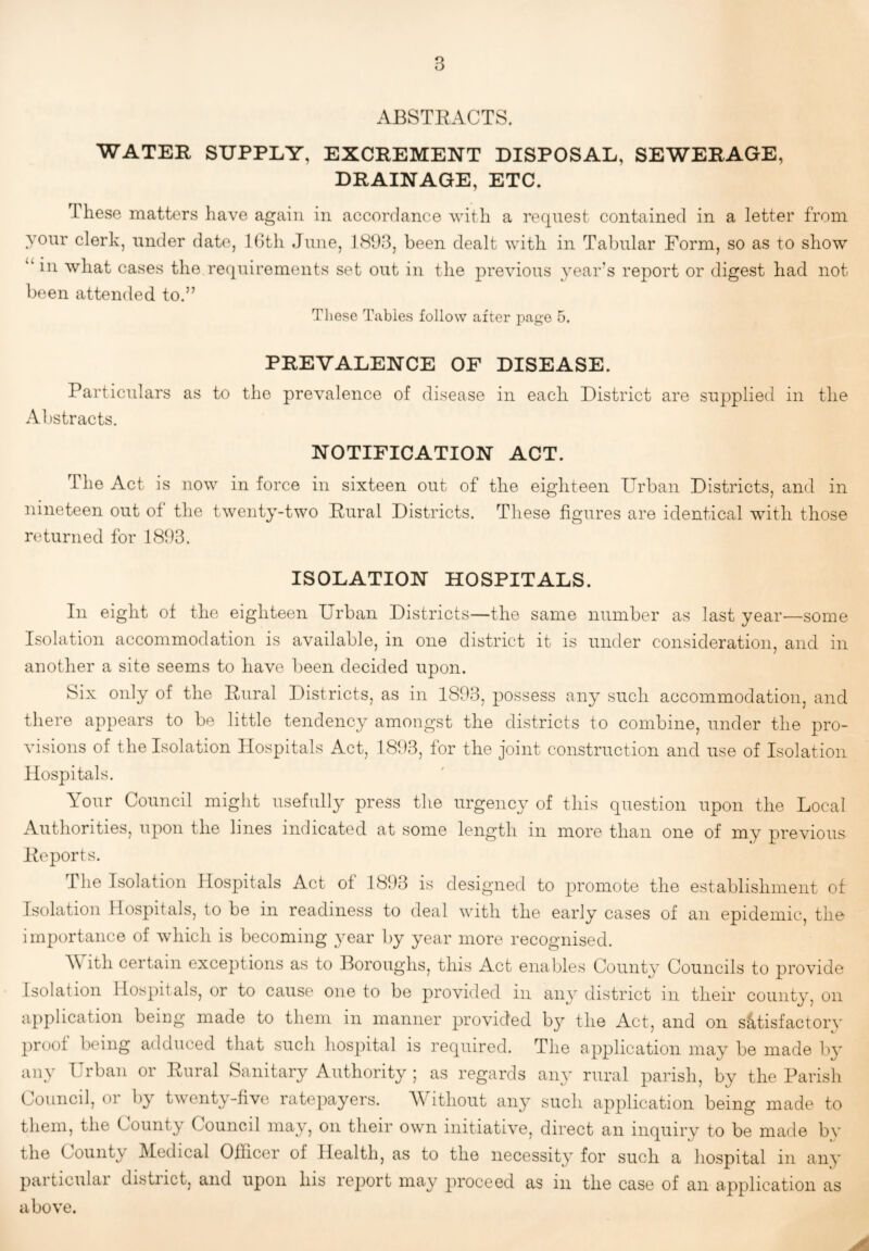 ABSTRACTS. WATER SUPPLY, EXCREMENT DISPOSAL, SEWERAGE, DRAINAGE, ETC. These matters have again in accordance with a request contained in a letter from your clerk, under date, IGth June, 1893, been dealt with in Tabular Form, so as to show “in what cases the recpiirements set out in the previous year’s report or digest had not been attended to.” These Tables follow after page 5. PREVALENCE OF DISEASE. Particulars as to the prevalence of disease in each District are supplied in the Abstracts. NOTIFICATION ACT. The Act is now in force in sixteen out of the eighteen Urban Districts, and in nineteen out of the twenty-two Rural Districts. These figures are identical with those returned for 1893. ISOLATION HOSPITALS. In eight of the eighteen Urban Districts—the same number as last year—some Isolation accommodation is available, in one district it is under consideration, and in another a site seems to have been decided upon. Six only of the Rural Districts, as in 1893, possess any such accommodation, and there appears to be little tendency amongst the districts to combine, under the pro¬ visions of the Isolation Hospitals Act, 1893, for the joint construction and use of Isolation Hospitals. Your Council might usefully press the urgency of this question upon the Local Authorities, upon the lines indicated at some length in more than one of my previous Reports. The Isolation Hospitals Act of 1893 is designed to promote the establishment of Isolation Hospitals, to be in readiness to deal with the early cases of an epidemic, the importance of which is becoming 3'ear by year more recognised. Y ith certain exceptions as to Boroughs, this Act enables County Councils to provide Isolation Hospitals, or to cause one to be provided in any district in their county, on application being made to them 111 manner provided by the Act, and on satisfactory proof being adduced that such hospital is required. The application may be made by any Urban or Rural Sanitary Authority ; as regards any rural parish, by the Parish Council, or by twenty-five ratepayers. itliout any such application being made to them, the County Council may, on their own initiative, direct an inquiry to be made bv the Count^' ^ledical Officer of Health, as to the necessity for such a hospital in any particular district, and upon his report may proceed as in the case of an application as above.