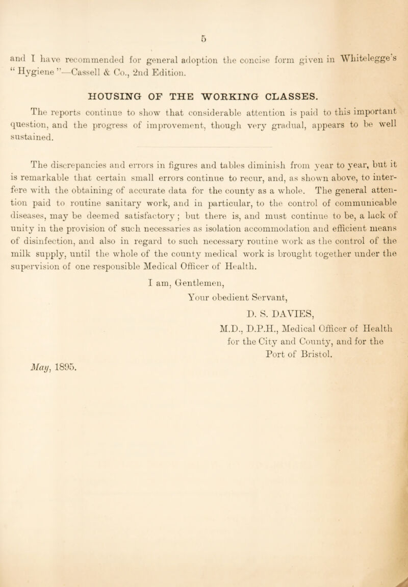 and I have recommended for general adoption the concise form given in Whitelegge s “ Hygiene’’—Cassell & Co., 2nd Edition. HOUSING OF THE WORKING CLASSES. The reports continns to show that considerable attention is paid to this important question, and the j)rogress of im])rovement, though very gradual, appears to be well sustained. The discrepancies and errors in figures and tables diminish from year to year, but it is remarkable that certain small errors continue to recur, and, as shown above, to inter¬ fere with the obtaining of accurate data for the county as a whole. The general atten¬ tion paid to routine sanitary work, and in particular, to the control of communicable diseases, may be deemed satisfactory ; but there is, and must continue to be, a lack of unity in the provision of such necessaries as isolation accommodation and efficient means of disinfection, and also in regard to such necessary routine work as the control of the milk supply, until the whole of the county medical work is brought together under the supervision of one responsible Medical Officer of Health. I am, Gentlemen, Your obedient Servant, D. S. DAVIES, M.D.. D.P.H., Medical Ofhcer of Health j 7 for the City and County, and for the Port of Bristol. Maij, 1895.