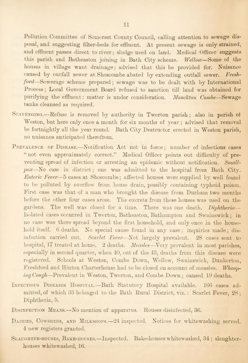 Pollution Committee of Somerset County Council, calling attention to sewage dis¬ posal, and suggesting filter-beds for effluent. At present sewage is only strained, and effluent passes direct to river; sludge used on land. Medical Officer suggests this parish and Batheaston joining in Bath City scheme. Wellow—Some of the houses in village want drainage; advised that this be provided for. Nuisance caused by outfall sewer at Shoscombe abated by extending outfall sewer. Fresh- ford—Sewerage scheme prepared ; sew^age was to be dealt with by International Process ; Local Government Board refused to sanction till land was obtained for purifying the effluent: matter is under consideration. Monchton Comhe—Sewage tanks cleansed as rec^uired. Scavenging.—Befuse is removed by authority in Twerton parish ; also in parish of Weston, but here only once a month for six months of year ; advised that removal be fortnightly all the year round. Bath City Destructor erected in Weston parish, no nuisance anticipated therefrom. PREVALENCE OF DisEASE.—Notification Act not in force ; number of infectious cases “ not even approximately correct.” Medical Officer points out difficulty of pre¬ venting spread of infection or arresting an epidemic without notification. Small¬ pox—No case in district; one was admitted to the hospital from Bath City. Enteric Fever—5 cases at Shoscombe; affected houses were supplied by well found to be polluted by overflow from house drain, possibly containing typhoid poison. First case was that of a man who brought the disease from Durham two months before the other four cases arose. The excreta from these houses wms used on the gardens. The well was closed for a time. There Avas one death. Diphtheria— Isolated cases occurred in Twerton, Batheaston, Bathampton and Swainswfick; in no case cvas there spread beyond the first household, and only once in the house¬ hold itself. G deaths. No special cause found in any case; inquiries made; dis¬ infection carried out. Scarlet Fever-—Not largely prevalent. 28 cases sent to hospital, 17 treated at home. 2 deaths. Measles—Very prevalent in most parishes, especially in second quarter, Avhen 40, out of the 43, deaths from this disease were registered. Schools at Weston, Combe Doavii, Wellowq Swainswick, Dunkerton, Freshford and Hinton Charterhouse had to bo closed on account of measles. Whoop- i)H) Cough—Prevalent in Weston, TAverton, and Combe Doavii ; caused P) deaths. Infectious Diseases Hospital.—Bath Statutory Hospital available. IGG cases ad¬ mitted, of AAdiich 33 belonged to the Bath Bural District, viz. : Scarlet Fever, 28; Diphtheria, 5. Disinfection Means.—No mention of apparatus. Houses disinfected, 3G. Dairies, Coavsheds, and Milksiiops.—24 inspected. Notices for Avhitewashing seiwed. 4 iieAV registers granted. Slaughtee-iiouses, Bake-houses.—Inspected. Bake-houses AvhiteAvashed, 34; slaughter¬ houses AvhiteAvashed, 16.