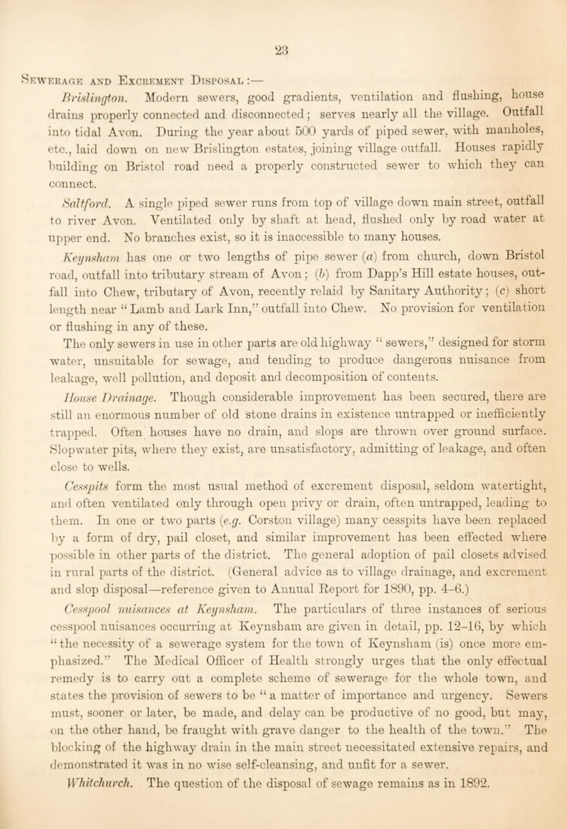 ^ewerap.-r and Excrement Disposal :— Brlsllngion. Modern sewers, good gradients, ventilation and flushing, house drains properly connected and disconnected; serves nearl}^ all the village. Outfall into tidal Avon. During the year about 500 yards of piped sewer, with manholes, etc., laid down on new I^rislington estates, joining village outfall. Houses rapidly building on Bristol road need a properly constructed sewer to which they can connect. Baltford. A single piped sewer runs from top of village down main street, outfall to river Avon. Ventilated only by shaft at head, flushed only by road water at upper end. No branches exist, so it is inaccessible to many houses. Keijnsliam has one or two lengths of pipe sewer {a) from church, down Bristol road, outfall into tributary stream of Avon; (/>) from Dapp’s Hill estate houses, out¬ fall into Chew, tributary of Avon, recently relaid by Sanitary Authority; (c) short length near ‘‘ Lamb and Lark Inn,” outfall into Chew. No provision for ventilation or flushing in any of these. The only sewers in use in other parts are old highway “ sewers,” designed for storm water, unsuitable for sewage, and tending to produce dangerous nuisance from leakage, well pollution, and deposit and decomposition of contents. House Drainage. Though considerable improvement has been secured, there are still au enormous number of old stone drains in existence untrapped or inefficiently trapped. Often houses have no drain, and slops are thrown over ground surface. Slopwater pits, where they exist, are unsatisfactory, admitting of leakage, and often close to wells. Cesspits form the most usual method of excrement disposal, seldom watertight, and often ventilated only through open privy or drain, often untrapped, leading to them. In one or two parts {e.g. Corston village) many cesspits have been replaced by a form of dry, pail closet, and similar improvement has been effected wdiere ])Ossible in other parts of the district. The general adoption of pail closets advised in rural parts of the district. (General advice as to village drainage, and excrement and slop disposal—reference given to Annual Deport for 1890, pp. 4-6.) Cesspool nuisances at Kegnsliam. The particulars of three instances of serious cesspool nuisances occurring at Keynsham are given in detail, j^p. 12-16, by which ‘‘ the necessity of a sew^erage system for the town of Keynsham (is) once more em¬ phasized.” The Medical Officer of Health strongly urges that the only effectual remedy is to carry out a complete scheme of sewerage for the whole town, and states the jwovision of sewers to be “ a matter of importance and urgency. Sewers must, sooner or later, be made, and delay can be productive of no good, but may, on the other hand, be fraught with grave danger to the health of the town.” The blocking of the highway drain in the main street necessitated extensive repairs, and demonstrated it was in no wise self-cleansing, and unfit for a sewer. Whitchurch. The question of the disposal of sewage remains as in 1892.