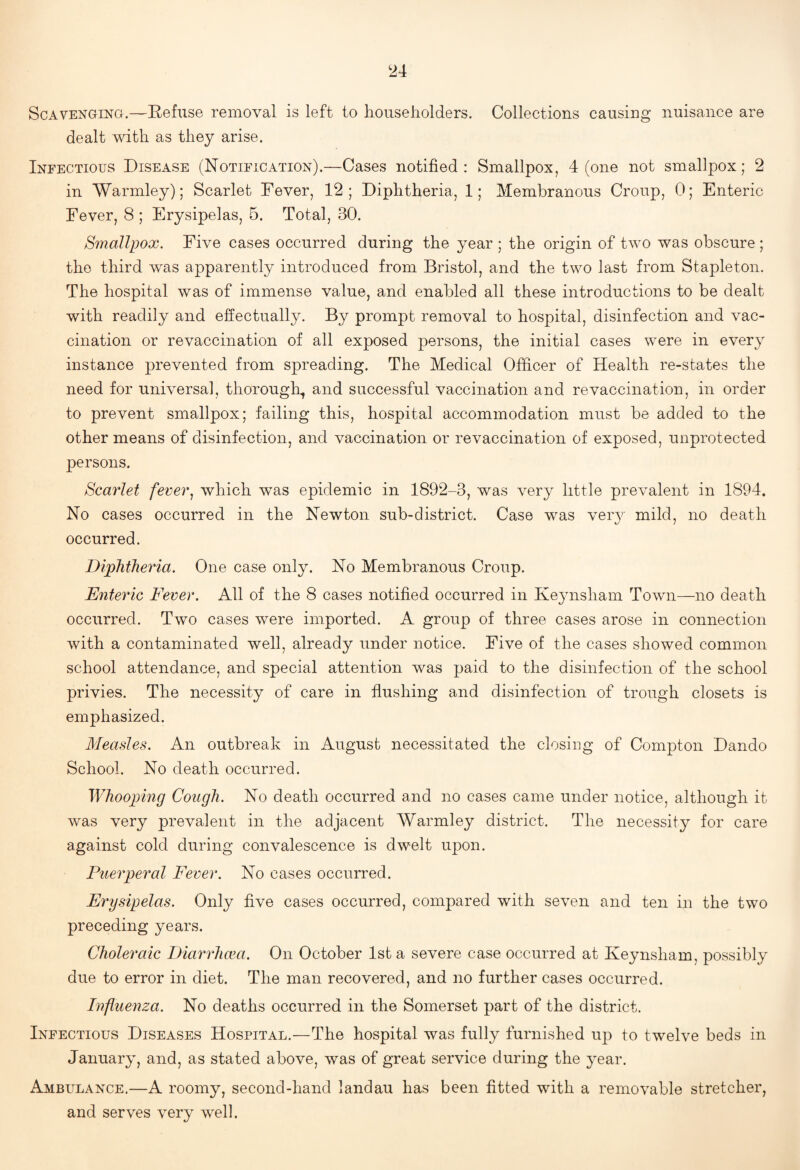 Scavenging.—Eefuse removal is left to householders. Collections causing nuisance are dealt with as they arise. Infectious Disease (Notification).—Cases notified: Smallpox, 4 (one not smallpox; 2 in Warmley); Scarlet Fever, 12 ; Diphtheria, 1; Membranous Croup, 0; Enteric Fever, 8 ; Erysipelas, 5. Total, 30. Smallpox. Five cases occurred during the year ; the origin of two was obscure ; the third was apparently introduced from Bristol, and the two last from Stapleton. The hospital was of immense value, and enabled all these introductions to be dealt with readily and effectually. By prompt removal to hospital, disinfection and vac¬ cination or revaccination of all exposed persons, the initial cases were in every instance prevented from spreading. The Medical Officer of Health re-states the need for universal, thorough, and successful vaccination and re vaccination, in order to prevent smallpox; failing this, hospital accommodation must be added to the other means of disinfection, and vaccination or revaccination of exposed, unprotected persons. Scarlet fever., which was epidemic in 1892-3, was very little prevalent in 1894. No cases occurred in the Newton sub-district. Case was very mild, no death occurred. Diphtheria. One case only. No Membranous Croup. Enteric Fever. All of the 8 cases notified occurred in Keynsham Town—no death occurred. Two cases were imported. A group of three cases arose in connection with a contaminated well, already under notice. Five of the cases showed common school attendance, and special attention was paid to the disinfection of the school privies. The necessity of care in flushing and disinfection of trough closets is emphasized. Measles. An outbreak in August necessitated the closing of Compton Dando School. No death occurred. Whooping Cough. No death occurred and no cases came under notice, although it was very prevalent in the adjacent Warmley district. The necessity for care against cold during convalescence is dwelt upon. Flier per al Fever. No cases occurred. Erysipelas. Only five cases occurred, compared with seven and ten in the two preceding years. Choleraic Diarrhcea. On October 1st a severe case occurred at Keynsham, possibly due to error in diet. The man recovered, and no further cases occurred. Influenza. No deaths occurred in the Somerset part of the district. Infectious Diseases Hospital.—The hospital was fully furnished up to twelve beds in January, and, as stated above, was of great service during the year. Ambulance.—A roomy, second-hand landau has been fitted with a removable stretcher, and serves very well.