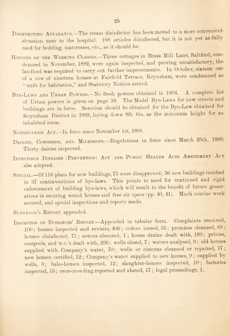 Disinfecttno Apparati’S.—TliG steam disinfector lias been moved to a more con\enient situation near to the hospital. 108 articles disinfected, but it is not }et as full} used for bedding, mattresses, etc., as it should be. Housing of the Working Classes.—Three cottages in Brass Mill Lane, Saltford, con¬ demned in November, 1892, were again inspected, and proving unsatisfactory, the landlord was required to carry out further improvements. In October, sixteen out of a row of nineteen houses at Fairfield Terrace, Keynsham, were condemned as unfit for habitation,’’ and Statutory Notices served. Bye-Laws and Urban Powers.—No fresh powers obtained in 1894. A complete list of Urban powers is given on page 38. The Model Bye-Laws for new streets and buildings are in force. Sanction should be obtained for the Bye-Law obtained for Keynsiram District in 1893, laying down 8ft. Gin. as the minimum height for an inhabited room. Notification Act.—In force since November 1st, 1891. Dairies, Cowsheds, and Milkshops.—Kegulations in force since March 25th, 1889. Thirty dairies inspected. Infectious Diseases (Prevention) Act and Public Health Acts Amendment Act also adopted. Special.—Of 116 plans for new buildings, 75 were disapproved; 36 new buildings resulted ill 37 contraventions of bye-laws. This points to need for continued and ligid enforcement of building bye-laws, w^hich wull result to the benefit of future gener¬ ations in securing sound houses and free air space (pp. 40, 41). Much routine work secured, and special inspections and reports made. SuRVEYOPv’s Deport appended. Inspector of Nuisances’ Deport.—Appended in tabular form. Complaints received, 100; houses inspected and revisits, 406 ; orders issued, 55; premises cleansed, 69 , houses disinfected, 71; sewers cleansed, 1; house drains dealt with, 189, privies, cesspools, and w.c.’s dealt with, 296; wells closed, 7 ; waters analysed, 9 ; old houses supplied with Company’s water, 70; wells or cisterns cleansed or repaired, 17; new houses certified, 12 ; Company’s water supplied to new houses, 9 ; supplied by wells, 3; bake-houses inspected, 12; slaughter-houses inspected, lO; factories inspected, 15; over-crowding reported and abated, 17; legal proceedings, 1.