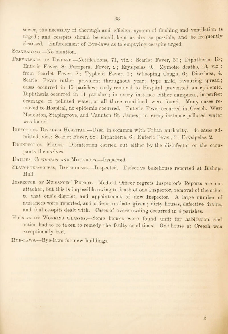 .-5-5 sewer, the necessity of thorough and efficient system of flushing and ventilation is urged ; and cesspits should be small, kept as dry as possible, and be frequently cleansed. Enforcement of Bye-laws as to emptying cesspits urged. ScAVENoixG.—No mention. Prevalence of Disease.—Notifications, 71, viz.: Scarlet Fever, 39; Diphtheria, 13; Enteric Fever, 8; Puerperal Fever, 2; Erysipelas, 9. Zymotic deaths, 13, viz.: from Scarlet Fever, 2; Typhoid Fever, 1; Whooping Cough, 6; Diarrhoea, 4. Scarlet Fever rather prevalent throughout year; type mild, favouring spread; cases occurred in 15 parishes; early removal to Hospital prevented an epidemic. Diphtheria occurred in 11 parishes ; in every instance either dampness, imperfect drainage, or polluted water, or all three combined, were found. Many cases re¬ moved to Hospital, no epidemic occurred. Enteric Fever occurred in Creech, West Monckton, Staplegrove, and Taunton St. James ; in every instance polluted water was found. Infectious Diseases Hospital.—Used in common with Urban authority. 44 cases ad¬ mitted, viz.: Scarlet Fever, 28; Diphtheria, 6 ; Enteric Fever, 8; Erysipelas, 2. Disinfection Means.—Disinfection carried out either by the disinfector or the occu¬ pants themselves. Dairies, Cowsheds and Milkshops.—Inspected. Slaughter-houses, Bakehouses.—Inspected. Defective bakehouse reported at Bishops Hull. Inspector of Nuisances’ Deport.—Medical Officer regrets Inspector’s Deports are not attached, but this is impossible owing to death of one Inspector, removal of the other to that one’s district, and appointment of new Inspector. A large number of nuisances were reported, and orders to abate given ; dirty houses, defective drains, and foul cesspits dealt with. Cases of overcrowding occurred in 4 parishes. Housing of Working Classes.—Some houses were found unfit for habitation, and action had to be taken to remedy the faulty conditions. One house at Creech was exceptionally bad. Bve-laws.—Bye-laws for new buildings. c