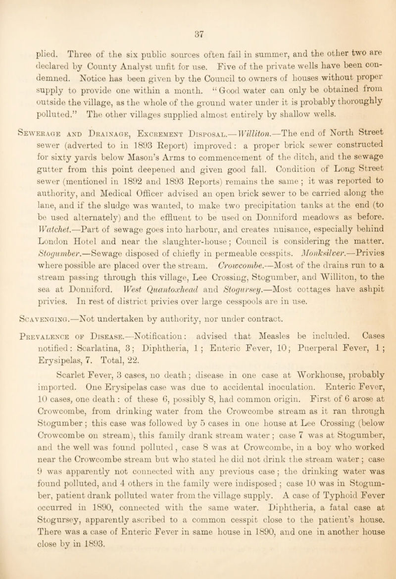 declared by County Analyst unfit for use. Five of the jn’ivate wells have been con¬ demned. Notice has been ^’iven by the Council to owners of houses without proper supply to provide one within a month. ‘‘ Good water can only be obtained from outside the village, as the whole of the ground water under it is probably thoroughly polluted.” The other villages supplied almost entirely by shallow wells. Sewerage and Drainage, Excrement Disposal.— WUUton.—The end of North Street sewer (adverted to in 1893 Deport) improved : a proper brick sewer constructed for sixty yards below Mason’s Arms to commencement of the ditch, and the sewage gutter from this point deepened and given good fall. Condition of Long Street sewer (mentioned in 1892 and 1893 Deports) remains the same ; it was reported to authority, and Medical Officer advised an open brick sewer to be carried along the lane, and if the sludge was wanted, to make two precipitation tanks at the end (to be used alternately) and the effluent to be used on Donniford meadows as before. Watcliet.—Part of sewage goes into harbour, and creates nuisance, especially behind London Hotel and near the slaughter-house; Council is considering the matter. tSfogumher.—Sewage disposed of chiefly in permeable cesspits. Monli'silver.—Privies where possible are placed over the stream. Crowcomhe.—Most of the drains run to a stream passing through this village, Lee Crossing, Stogumber, and Williton, to the sea at Donniford. West Quanfoxhead and Stogursey.—Most cottages have ashpit privies. In rest of district privies over large cesspools are in use. Scavenging.—Not undertaken by authority, nor under contract. Prevalence of Disease.—Notification: advised that Measles be included. Cases notified: Scarlatina, 3; Diphtheria, 1; Enteric Fever, 10; Puerperal Fever, 1; Erysipelas, 7. Total, 22. Scarlet Fever, 3 cases, no death ; disease in one case at Workhouse, probably imported. One Erysipelas case was due to accidental inoculation. Enteric Fever, 10 cases, one death : of these G, possibly 8, had common origin. First of 6 arose at Crowcombe, from drinking water from the Crowcombe stream as it ran through Stogumber ; this case was followed by 5 cases in one house at Lee Crossing (below Crowcombe on stream), this family drank stream water ; case 7 was at Stogumber, and the well was found polluted, case 8 was at Crowcombe, in a boy who worked near the Crowcombe stream but who stated he did not drink the stream water ; case 9 was apparently not connected with any previous case ; the drinking water was found polluted, and 4 others in the family were indisposed ; case 10 was in Stogum¬ ber, patient drank polluted water from the village supply. A case of Typhoid Fever occurred in 1890, connected with the same water. Diphtheria, a fatal case at Stogursey, apparently ascribed to a common cesspit close to the patient’s house. Tliere was a case of Enteric Fever in same house in 1890, and one in another house close by in 1893.