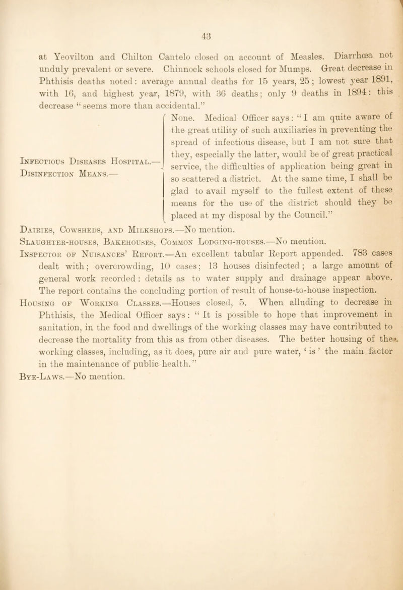 Infectious Diseases Hospital.— Disinfection Means.— at Yeovilton and Chilton Cantelo closed on account of Measles. Diarrhoea not unduly prevalent or severe. Chinnock schools closed for J\Iumps. Great decrease in Phthisis deaths noted : average annual deaths for 15 years, 25 ; lowest ^^ear 1891, with K), and highest year, 1879, with 50 deaths; only 9 deaths in 1894: this decrease “seems more than accidental.” None. Medical Officer says: “ I am quite aware of the great utility of such auxiliaries in preventing the spread of infectious disease, but I am not sure that they, especially the latter, would be of great practical service, the difficulties of application being great in so scattered a district. At the same time, I shall be glad to avail myself to the fullest extent of these means for the use of the district should they be placed at my disposal by the Council.” Daikies, Cowsheds, and Milkshops.—No mention. Slaughter-houses, Bakehouses, Common Lodging-houses.—No mention. Inspector of Nuisances’ Deport.—An excellent tabular Report appended. 783 cases dealt with; overcrowding, 10 cases; 13 houses disinfected; a large amount of general work recorded : details as to water supply and drainage appear above. The report contains the concluding portion of result of house-to-house inspection. Housing of Working Classes.—Houses closed, 5. When alluding to decrease in Phthisis, the Medical Officer says : “ It is possible to hope that improvement in sanitation, in the food and dwellings of the working classes may have contributed to decrease the mortality from this as from other diseases. The better housing of the^ working classes, including, as it does, pure air and pure water, ‘ is ’ the main factor in the maintenance of public health. ”