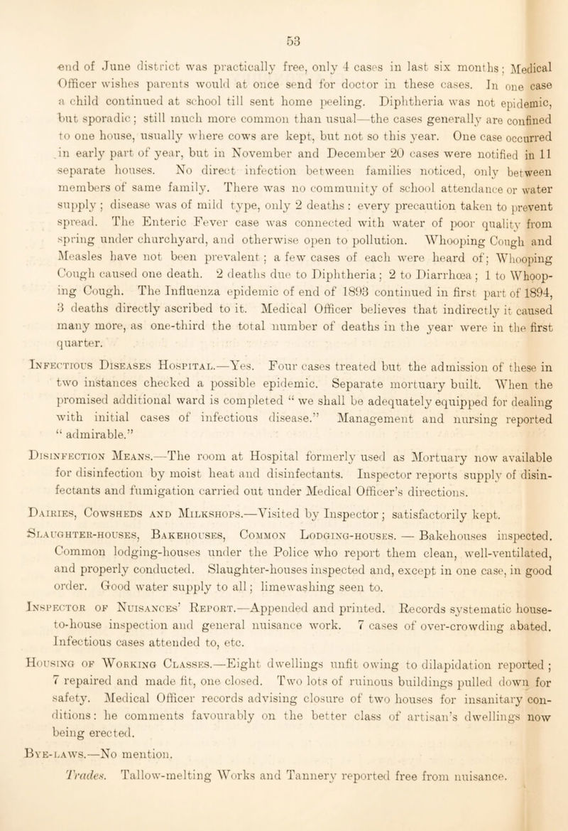 'end of June district was practically free, only 4 cases in last six months ; Medical Officer wishes parents would at once send for doctor in these cases. In one case a child continued at school till sent home peeling. Diphtheria was not epidemic, but sporadic; still much more common than usual—the cases generally are confined to one house, usually where cow^s are kept, but not so this yesiv. One case occurred ,in early part of year, but in November and December 20 cases were notified in 11 ■separate houses. No direct infection between families noticed, onl}^ between members of same family. There was no community of school attendance or water supply ; disease was of mild type, only 2 deaths : every precaution taken to prevent spread. The Enteric Fever case was connected with water of poor qualitv from spring under churchyard, and otherwise open to pollution. Whooping Cough and Measles have not been prevalent : a few cases of each were heard of; Whooping Cough caused one death. 2 deaths due to Diphtheria; 2 to Diarrhoea ; 1 to Whoop¬ ing Cough. The Influenza epidemic of end of 1893 continued in first part of 1894, 3 deaths directly ascribed to it. Medical Officer believes that indirectly it caused many more, as one-third the total number of deaths in the year were in the first quarter. Infectious Diseases Hospital.—Yes. Four cases treated but the admission of these in two instances checked a possible epidemic. Separate mortuary built. When the promised additional ward is completed “ we shall be adequately equipped for dealing with initial cases of infectious disease.” Management and nursing reported “ admirable.” Disinfection Means.—The room at Hospital formerly used as Mortuary now available for disinfection by moist heat and disinfectants. Inspector reports suppb of disin¬ fectants and fumigation carried out under Medical Officer’s directions. Dairies, Cowsheds and Milkshops.—Visited by Inspector ; satisfactorily kept. Slaughter-houses, Bakehouses, Common Lodging-houses. — Bakehouses inspected. Common lodging-houses under the Police who report them clean, well-ventilated, and properly conducted. Slaughter-houses inspected and, except in one case, in good order. Good water supply to all; limewashing seen to. In SPECTOR OF Nuisances’ Beport.—Appended and printed. Eecords systematic house- to-house inspection and general nuisance work. 7 cases of over-crowding abated. Infectious cases attended to, etc. Housing of Working Classes.—Eight dwellings unfit owing to dilapidation reported ; 7 repaired and made fit, one closed. Two lots of ruinous buildings pulled down for safety. Medical Officer records advising closure of two houses for insanitary con- flitions: he comments favourably on the better class of artisan’s dwellings now being erected. Bye-laws.—No mention. Trade.'^. Tallow-melting Wffirks and Tannery reported free from nuisance.