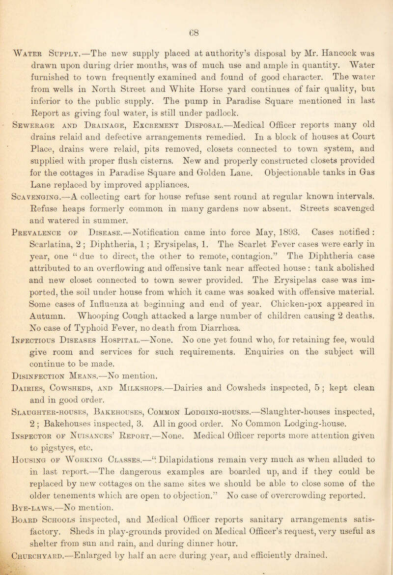 Watee Supply.—The new supply placed at authority’s disposal by Mr. Hancock was drawn upon during drier months, was of much use and ample in quantity. Water furnished to town frequently examined and found of good character. The water from wells in North Street and White Horse yard continues of fair quality, but inferior to the public supply. The pump in Paradise Square mentioned in last Report as giving foul water, is still under padlock. Sewerage and Drainage, Excrement Disposal.—Medical Officer reports many old drains relaid and defective arrangements remedied. In a block of houses at Court Place, drains were relaid, pits removed, closets connected to town system, and supplied with proper flush cisterns. New and properly constructed closets provided for the cottages in Paradise Square and Grolden Lane. Objectionable tanks in Gas Lane replaced by improved appliances. Scavenging.—A collecting cart for house refuse sent round at regular known intervals. Refuse heaps formerly common in many gardens now absent. Streets scavenged and watered in summer. Prevalence op Disease.—Notification came into force May, 1893. Cases notified : Scarlatina, 2 ; Diphtheria, 1 ; Erysipelas, 1. The Scarlet Fever cases were early in year, one “ due to direct, the other to remote, contagion.” The Diphtheria case attributed to an overflowing and offensive tank near affected house: tank abolished and new closet connected to town sewer provided. The Erysipelas case was im¬ ported, the soil under house from which it came was soaked with offensive material. Some cases of Influenza at beginning and end of year. Chicken-pox appeared in Autumn. Whooping Cough attacked a large number of children causing 2 deaths. No case of Typhoid Fever, no death from Diarrhoea. Infectious Diseases Hospital.—None. No one yet found who, for retaining fee, would give room and services for such requirements. Enquiries on the subject will continue to be made. Disinfection Means.—No mention. Dairies, Cowsheds, and Milkshops.—Dairies and Cowsheds inspected, 5 ; kept clean and in good order. Slaughter-houses, Bakehouses, Common Lodging-houses.—Slaughter-houses inspected, 2 ; Bakehouses inspected, 3. All in good order. No Common Lodging-house. Inspector of Nuisances’ Report.—None. Medical Officer reports more attention given to pigstyes, etc. Housing of Working Classes.—“.Dilapidations remain very much as when alluded to in last report.—The dangerous examples are boarded up, and if they could be replaced by new cottages on the same sites we should be able to close some of the older tenements which are open to objection.” No case of overcrowding reported. Bye-laws.—No mention. Board Schools inspected, and Medical Officer reports sanitary arrangements satis¬ factory. Sheds in play-grounds provided on Medical Officer’s request, very useful as shelter from sun and rain, and during dinner hour. Churchyard.—Enlarged by half an acre during year, and efficiently drained.