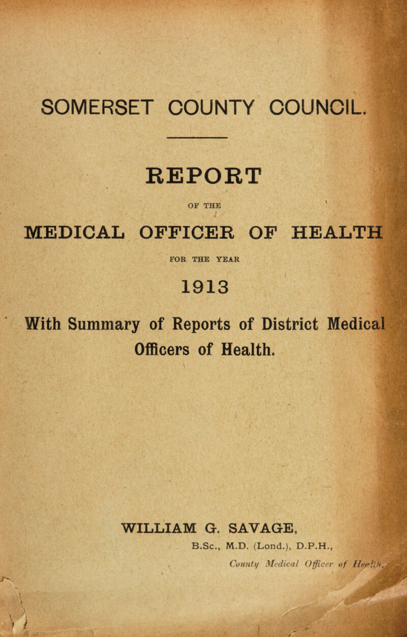 SOMERSET COUNTY COUNCIL • ' ■ REPORT , ti f; w OF THE / MEDICAL OFFICEK OF HEALTH FOR THE YEAR 1913 With Summary of Reports of District Medical Officers of Health. WILLIAM G. SAVAGE, B.Sc., M.D. (Lond.), D.P.H., County Medical Officer of