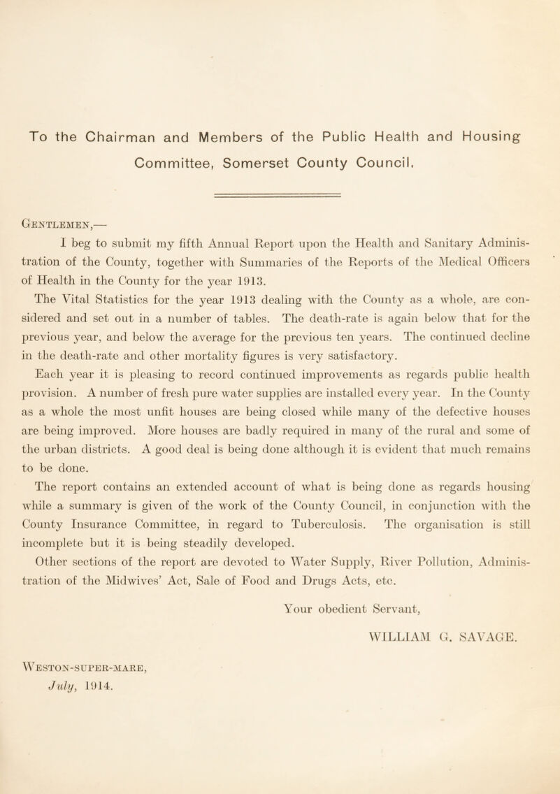 To the Chairman and Members of the Public Health and Housing Committee, Somerset County Council. Gentlemen,— I beg to submit my fifth Annual Report upon the Health and Sanitary Adminis¬ tration of the County, together with Summaries of the Reports of the Medical Officers of Health in the County for the year 1913. The Vital Statistics for the year 1913 dealing with the County as a whole, are con¬ sidered and set out in a number of tables. The death-rate is again below that for the previous year, and below the average for the previous ten years. The continued decline in the death-rate and other mortality figures is very satisfactory. Each year it is pleasing to record continued improvements as regards public health provision. A number of fresh pure water supplies are installed every year. In the County as a whole the most unfit houses are being closed while many of the defective houses are being improved. More houses are badly required in many of the rural and some of the urban districts. A good deal is being done although it is evident that much remains to be done. The report contains an extended account of what is being done as regards housing while a summary is given of the work of the County Council, in conjunction Avith the County Insurance Committee, in regard to Tuberculosis. The organisation is still incomplete but it is being steadily developed. Other sections of the report are devoted to Water Supply, River Pollution, Adminis¬ tration of the Midwives’ Act, Sale of Food and Drugs Acts, etc. Your obedient Servant, Weston-super-Mare, July, 1914. WILLIAM G. SAVAGE.