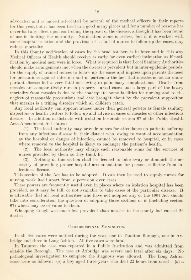 advocated and is indeed advocated by several of the medical officers in their reports for this year, but it has been tried in a good many places and for a number of reasons has never had any effect u})on controlling the spread of the disease, although it has been found of use in limiting the mortality. Notification alone is useless, but if it is worked with some hospital isolation and the provision of a staff of nurses to follow up the cases, may reduce mortality. In this County notification of cases by the head teachers is in force and in this way Medical Officers of Health should receive as early (or even earlier) intimation as if noti¬ fication by medical men were in force. What is required is that Local Sanitary Authorities should make arrangements, not when the disease is prevalent but in inter-epidemic periods, for the supply of trained nurses to follow up the cases and impress upon parents the need for precautions against infection and in particular the fact that measles is not an unim¬ portant disease but a very fatal one owing to pulmonary complications. Deaths from measles are comparatively rare in properly nursed cases and a large part of the heavy mortality from measles is due to the inadequate home facilities for nursing and to the neglect of reasonable precautions and care brought about by the prevalent supposition that measles is a trifling disorder which all children catch. Any local authority can appoint nurses under their general powers as female sanitary inspectors or health visitors to follow up and advise in cases of measles or other infectious disease. In addition in districts with isolation hospitals section 67 of the Public Health Acts Amendment Act states :— (1) . The local authority may provide nurses for attendance on patients suffering from any infectious disease in their district who, owing to v/ant of accommodation at the hospital or danger of infection, cannot be removed to hospital, or in cases where removal to the hospital is likely to endanger the patient’s health. (2) . The local authority may charge such reasonable sums for the services of nurses provided by them as they think fit. (3) . Nothing in this section shall be deemed to take away or diminish the ne¬ cessity of providing proper hospital accommodation for persons suffering from in¬ fectious disease. This section of the Act has to be adopted. It can then be used to supply nurses for nursing work itself apart from supervision over cases. These powers are frequently useful even in places where an isolation hospital has been provided, as it may be full, or not available to take cases of the particular disease. It is advisable that all local authorities who have not adopted any of the 1907 Act should take into consideration the question of adopting those sections of it (including section 67) which may be of value to them. Whooping Cough was much less prevalent than measles in the county but caused 26 deaths. Cerebrospinal Meningitis. In all five cases were notified during the year, one in Taunton Borough, one in Ax- bridge and three in Long Ashton. All five cases were fatal. In Taunton the case was reported in a Public Institution and was admitted from outside the Borough. The case at Axbridge was severe and fatal after six days. No pathological investigation to complete the diagnosis was allowed. The Long Ashton cases were as follows : {a) a boy aged three years who died 22 hours from onset; {h) a