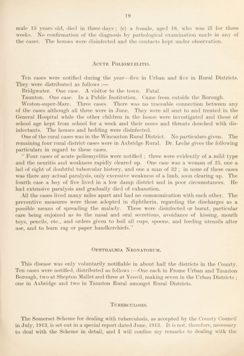 male 15 ^ « weeks. N the cases. ’eai’s old, died in three days ; (e) a female, aged hS, who \vas ill for three o (‘onlirmation of the diagnosis by f)athological (^\a]ninati(')n made in any of The lionses were disinfected and the contacts kept inifler ohservnition. Acute Poliomyelitis. Ten cases were notified during the year—five in Urban and five in Rural Districts. They were distributed as follows :— Bridgwater. One case. A visitor to the town. Fatal. Taunton. One case. Jn a Public Institution. C'ame from outside the Borough. Weston-super-Mare. Three cases. There was no traceable connection between any of the cases although all three were in June. They were all sent to and treated in the General Hospital while the other children in the house were investigated and those of school age kept from school for a week and their noses and throats douched with dis¬ infectants. The houses and bedding were disinfected. One of the rural cases was in the Wincanton Rural District. No particulars given. The remaining four rural district cases were in Axbridge Rural. Dr. Leche gives the following particulars in regard to these cases. ‘‘ Four cases of acute poliomyelitis were notified ; three were evidently of a mild type and the neuritis and weakness rapidly cleared up. One case was a woman of 25, one a lad of eight of doubtful tubercular history, and one a man of 32 ; in none of these cases was there any actual paralysis, only excessive weakness of a limb, soon clearing up. The fourth case a boy of five lived in a low damp district and in poor circumstances. He had extensive paralysis and gradually died of exhaustion. x411 the cases lived many miles apart and had no communication with each other. The preventive measures were those adopted in diphtheria, regarding the discharges as a j)0ssible means of spreading the malady. These were disinfected or burnt, particular care being enjoined as to the nasal and oral secretions, avoidance of kissing, mouth toys, pencils, etc., and orders given to boil all cups, spoons, and feeding utensils after use, and to burn rag or paper handkerchiefs.” Ophthalmia Neonatorum. This disease was only voluntarily notifiable in about half the districts in the County. Ten cases were notified, distributed as follows :—One each in Frome Urban and Taunton Borough, two at Shepton Mallet and three at Yeovil, making seven in the Urban Districts ; one in Axbridge and two in Taunton Rural amongst Rural Districts. Tuberculosis. The Somerset Scheme for dealing with tuberculosis, as accepted by the County Council in July, 1913, is set out in a sj)ecial report dated .June, 1913. It is not, therefore, necessary to deal with the Scheme in detail, and i will coniine my remarks to dealing with the