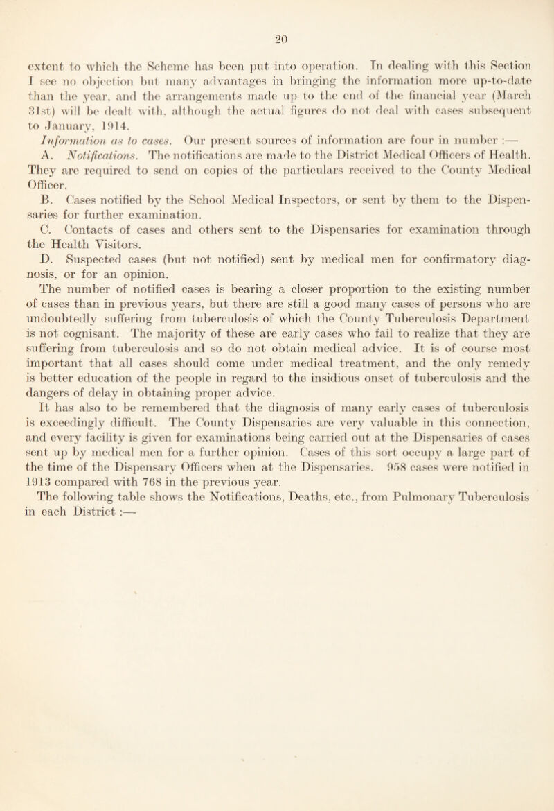 extent to which the Scheme has been put into operation. In dealing with this Section I see no objection but many advantages in bringing the information more up-to-date than the year, and the arrangements made up to the end of the financial year (March 31st) will be dealt with, although the actual figures do not deal with cases subsecpient to January, 1914. Information as to cases. Our present sources of information are four in number :— A. Notifications. The notifications are made to the District Medical Officers of Health. They are required to send on copies of the particulars received to the County Medical Officer. B. Cases notified by the School Medical Inspectors, or sent by them to the Dispen¬ saries for further examination. C. Contacts of cases and others sent to the Dispensaries for examination through the Health Visitors. D. Suspected cases (but not notified) sent by medical men for confirmatory diag¬ nosis, or for an opinion. The number of notified cases is bearing a closer proportion to the existing number of cases than in previous years, but there are still a good many cases of persons who are undoubtedly suffering from tuberculosis of which the County Tuberculosis Department is not cognisant. The majority of these are early cases who fail to realize that they are suffering from tuberculosis and so do not obtain medical advice. It is of course most important that all cases should come under medical treatment, and the only remedy is better education of the people in regard to the insidious onset of tuberculosis and the dangers of delay in obtaining proper advice. It has also to be remembered that the diagnosis of many early cases of tuberculosis is exceedingly difficult. The County Dispensaries are very valuable in this connection, and every facility is given for examinations being carried out at the Dispensaries of cases sent up by medical men for a further opinion. Cases of this sort occupy a large part of the time of the Dispensary Officers when at the Dispensaries. 958 cases were notified in 1913 compared with 768 in the previous year. The following table shows the Notifications, Deaths, etc., from Pulmonary Tuberculosis in each District :—■