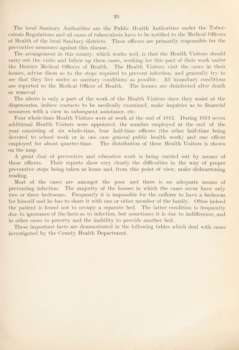 Tlio local Sanitary Authorities are the Public Health Authorities under tlie Tuber- culosis Regulations and all cases of tuberculosis have to be notified to the Medical Officers of Health of the loeal Sanitary districts. The.se officers are })riinarily responsible for the preventive measures against this disease. The an-angement in tliis county, which works well, is that tlie Healtli \'isitors sliould carry out the visits and follow up these ca.ses, working for tliis paid of tlieir work under the District Medical Otficei’s of Health. The Health \dsitors visit the ca.ses in their homes, advise tlieni as to tlie ste})s reipiired to jirevent infection, and generally try to see that they live undei- as .sanitary conditions as jiossible. All insanitary conditions are reported to the Medical Officer of Health. The houses are disinfected after death or removal. The above is only a jiart of the work of the Health \dsitors since they assist at the di.s})en.saries, induce contacts to be medically examined, make inquiries as to financial resources with a view to subsequent assistance, etc. Four whole-time Health Visitors were at work at the end of 1912. During 1913 seven additional Health \h.sitors were appointed, the number employed at the end of the year consisting of six whole-time, four half-time officers (the other half-time being devoted to school work or in one case general public health work) and one officer em})loyed for about quarter-time. The distribution of these Dealth \dsitors is shown on the map. A great deal of })reventive and educative work is being carried out by means of these officers. Their re})orts show very clearly the difficulties in the way of pro})er [)reventive steps being taken at home and, from this })oiiit of view, make disheartening reading. Most of the cases are amongst the poor and there is no adequate means of preventing infection. The majority of the houses in which the ca.ses occur have only two or three bedrooms. Frequently it is impos.sible for the sufferer to liave a bedroom for himself and he has to share it with one or other member of the family. Often indeed the })atient is found not to occu})y a separate bed. The latter condition is frequently due to ignorance of the facts as to infection, but sometimes it is due to indifference, and in other cases to ])overty and the inability to provide another bed. These ini})ortant facts are demonstrated in the following tables which deal with cases investigated by the County Healtli Department.